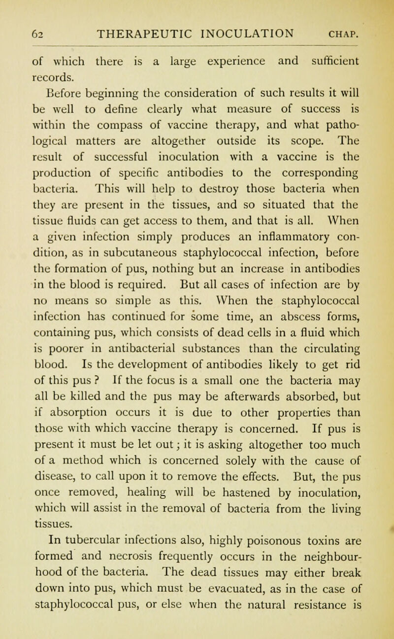of which there is a large experience and sufficient records. Before beginning the consideration of such results it will be well to define clearly what measure of success is within the compass of vaccine therapy, and what patho- logical matters are altogether outside its scope. The result of successful inoculation with a vaccine is the production of specific antibodies to the corresponding bacteria. This will help to destroy those bacteria when they are present in the tissues, and so situated that the tissue fluids can get access to them, and that is all. When a given infection simply produces an inflammatory con- dition, as in subcutaneous staphylococcal infection, before the formation of pus, nothing but an increase in antibodies in the blood is required. But all cases of infection are by no means so simple as this. When the staphylococcal infection has continued for some time, an abscess forms, containing pus, which consists of dead cells in a fluid which is poorer in antibacterial substances than the circulating blood. Is the development of antibodies likely to get rid of this pus ? If the focus is a small one the bacteria may all be killed and the pus may be afterwards absorbed, but if absorption occurs it is due to other properties than those with which vaccine therapy is concerned. If pus is present it must be let out; it is asking altogether too much of a method which is concerned solely with the cause of disease, to call upon it to remove the effects. But, the pus once removed, healing will be hastened by inoculation, which will assist in the removal of bacteria from the living tissues. In tubercular infections also, highly poisonous toxins are formed and necrosis frequently occurs in the neighbour- hood of the bacteria. The dead tissues may either break down into pus, which must be evacuated, as in the case of staphylococcal pus, or else when the natural resistance is
