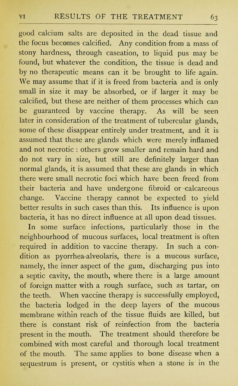 good calcium salts are deposited in the dead tissue and the focus becomes calcined. Any condition from a mass of stony hardness, through caseation, to liquid pus may be found, but whatever the condition, the tissue is dead and by no therapeutic means can it be brought to life again. We may assume that if it is freed from bacteria and is only small in size it may be absorbed, or if larger it may be calcified, but these are neither of them processes which can be guaranteed by vaccine therapy. As will be seen later in consideration of the treatment of tubercular glands, some of these disappear entirely under treatment, and it is assumed that these are glands which were merely inflamed and not necrotic : others grow smaller and remain hard and do not vary in size, but still are definitely larger than normal glands, it is assumed that these are glands in which there were small necrotic foci which have been freed from their bacteria and have undergone fibroid or calcareous change. Vaccine therapy cannot be expected to yield better results in such cases than this. Its influence is upon bacteria, it has no direct influence at all upon dead tissues. In some surface infections, particularly those in the neighbourhood of mucous surfaces, local treatment is often required in addition to vaccine therapy. In such a con- dition as pyorrhea-alveolaris, there is a mucous surface, namely, the inner aspect of the gum, discharging pus into a septic cavity, the mouth, where there is a large amount of foreign matter with a rough surface, such as tartar, on the teeth. When vaccine therapy is successfully employed, the bacteria lodged in the deep layers of the mucous membrane within reach of the tissue fluids are killed, but there is constant risk of reinfection from the bacteria present in the mouth. The treatment should therefore be combined with most careful and thorough local treatment of the mouth. The same applies to bone disease when a sequestrum is present, or cystitis when a stone is in the