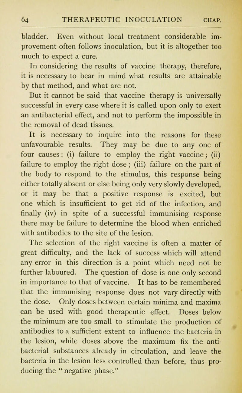 bladder. Even without local treatment considerable im- provement often follows inoculation, but it is altogether too much to expect a cure. In considering the results of vaccine therapy, therefore, it is necessary to bear in mind what results are attainable by that method, and what are not. But it cannot be said that vaccine therapy is universally successful in every case where it is called upon only to exert an antibacterial effect, and not to perform the impossible in the removal of dead tissues. It is necessary to inquire into the reasons for these unfavourable results. They may be due to any one of four causes: (i) failure to employ the right vaccine; (ii) failure to employ the right dose; (iii) failure on the part of the body to respond to the stimulus, this response being either totally absent or else being only very slowly developed, or it may be that a positive response is excited, but one which is insufficient to get rid of the infection, and finally (iv) in spite of a successful immunising response there may be failure to determine the blood when enriched with antibodies to the site of the lesion. The selection of the right vaccine is often a matter of great difficulty, and the lack of success which will attend any error in this direction is a point which need not be further laboured. The question of dose is one only second in importance to that of vaccine. It has to be remembered that the immunising response does not vary directly with the dose. Only doses between certain minima and maxima can be used with good therapeutic effect. Doses below the minimum are too small to stimulate the production of antibodies to a sufficient extent to influence the bacteria in the lesion, while doses above the maximum fix the anti- bacterial substances already in circulation, and leave the bacteria in the lesion less controlled than before, thus pro- ducing the  negative phase.