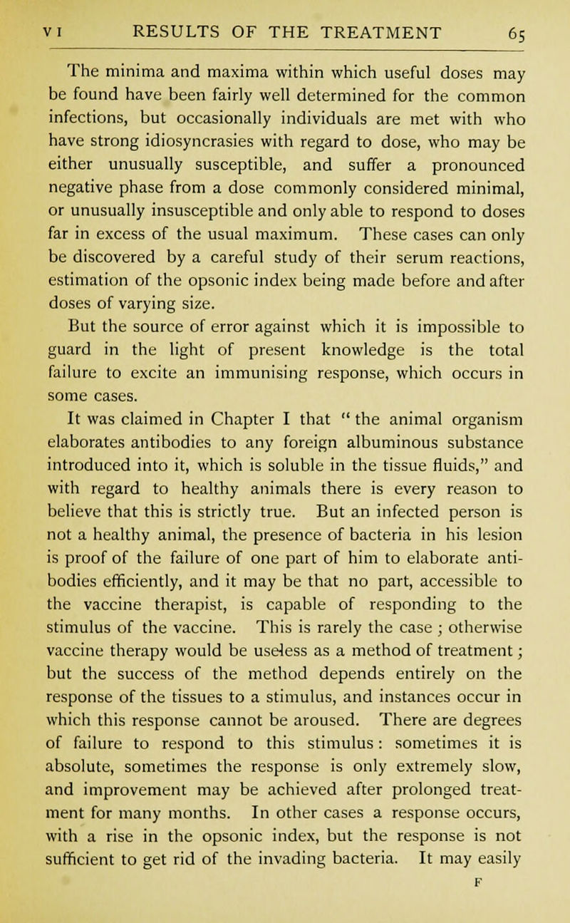 The minima and maxima within which useful doses may be found have been fairly well determined for the common infections, but occasionally individuals are met with who have strong idiosyncrasies with regard to dose, who may be either unusually susceptible, and suffer a pronounced negative phase from a dose commonly considered minimal, or unusually insusceptible and only able to respond to doses far in excess of the usual maximum. These cases can only be discovered by a careful study of their serum reactions, estimation of the opsonic index being made before and after doses of varying size. But the source of error against which it is impossible to guard in the light of present knowledge is the total failure to excite an immunising response, which occurs in some cases. It was claimed in Chapter I that  the animal organism elaborates antibodies to any foreign albuminous substance introduced into it, which is soluble in the tissue fluids, and with regard to healthy animals there is every reason to believe that this is strictly true. But an infected person is not a healthy animal, the presence of bacteria in his lesion is proof of the failure of one part of him to elaborate anti- bodies efficiently, and it may be that no part, accessible to the vaccine therapist, is capable of responding to the stimulus of the vaccine. This is rarely the case ; otherwise vaccine therapy would be useless as a method of treatment; but the success of the method depends entirely on the response of the tissues to a stimulus, and instances occur in which this response cannot be aroused. There are degrees of failure to respond to this stimulus: sometimes it is absolute, sometimes the response is only extremely slow, and improvement may be achieved after prolonged treat- ment for many months. In other cases a response occurs, with a rise in the opsonic index, but the response is not sufficient to get rid of the invading bacteria. It may easily F