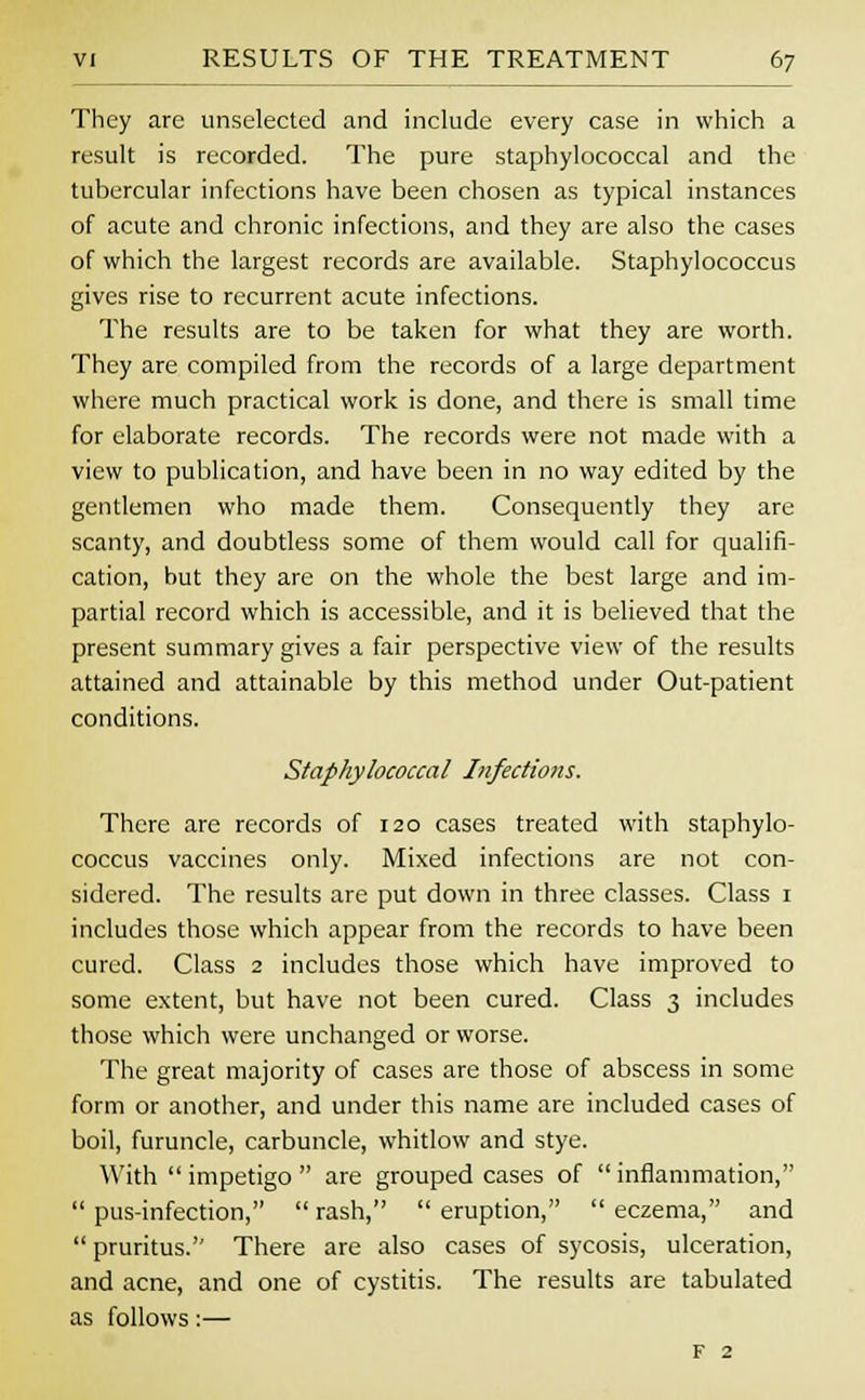 They are unselected and include every case in which a result is recorded. The pure staphylococcal and the tubercular infections have been chosen as typical instances of acute and chronic infections, and they are also the cases of which the largest records are available. Staphylococcus gives rise to recurrent acute infections. The results are to be taken for what they are worth. They are compiled from the records of a large department where much practical work is done, and there is small time for elaborate records. The records were not made with a view to publication, and have been in no way edited by the gentlemen who made them. Consequently they are scanty, and doubtless some of them would call for qualifi- cation, but they are on the whole the best large and im- partial record which is accessible, and it is believed that the present summary gives a fair perspective view of the results attained and attainable by this method under Out-patient conditions. Staphylococcal Infections. There are records of 120 cases treated with staphylo- coccus vaccines only. Mixed infections are not con- sidered. The results are put down in three classes. Class 1 includes those which appear from the records to have been cured. Class 2 includes those which have improved to some extent, but have not been cured. Class 3 includes those which were unchanged or worse. The great majority of cases are those of abscess in some form or another, and under this name are included cases of boil, furuncle, carbuncle, whitlow and stye. With  impetigo  are grouped cases of  inflammation,  pus-infection,  rash,  eruption,  eczema, and  pruritus. There are also cases of sycosis, ulceration, and acne, and one of cystitis. The results are tabulated as follows:— F 2
