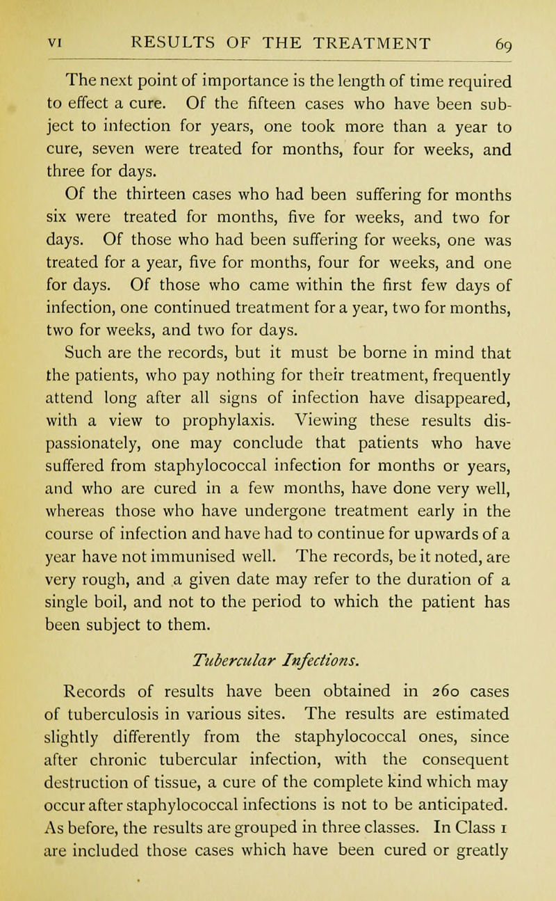 The next point of importance is the length of time required to effect a cure. Of the fifteen cases who have been sub- ject to infection for years, one took more than a year to cure, seven were treated for months, four for weeks, and three for days. Of the thirteen cases who had been suffering for months six were treated for months, five for weeks, and two for days. Of those who had been suffering for weeks, one was treated for a year, five for months, four for weeks, and one for days. Of those who came within the first few days of infection, one continued treatment for a year, two for months, two for weeks, and two for days. Such are the records, but it must be borne in mind that the patients, who pay nothing for their treatment, frequently attend long after all signs of infection have disappeared, with a view to prophylaxis. Viewing these results dis- passionately, one may conclude that patients who have suffered from staphylococcal infection for months or years, and who are cured in a few months, have done very well, whereas those who have undergone treatment early in the course of infection and have had to continue for upwards of a year have not immunised well. The records, be it noted, are very rough, and a given date may refer to the duration of a single boil, and not to the period to which the patient has been subject to them. Tubercular Infections. Records of results have been obtained in 260 cases of tuberculosis in various sites. The results are estimated slightly differently from the staphylococcal ones, since after chronic tubercular infection, with the consequent destruction of tissue, a cure of the complete kind which may occur after staphylococcal infections is not to be anticipated. As before, the results are grouped in three classes. In Class 1 are included those cases which have been cured or greatly