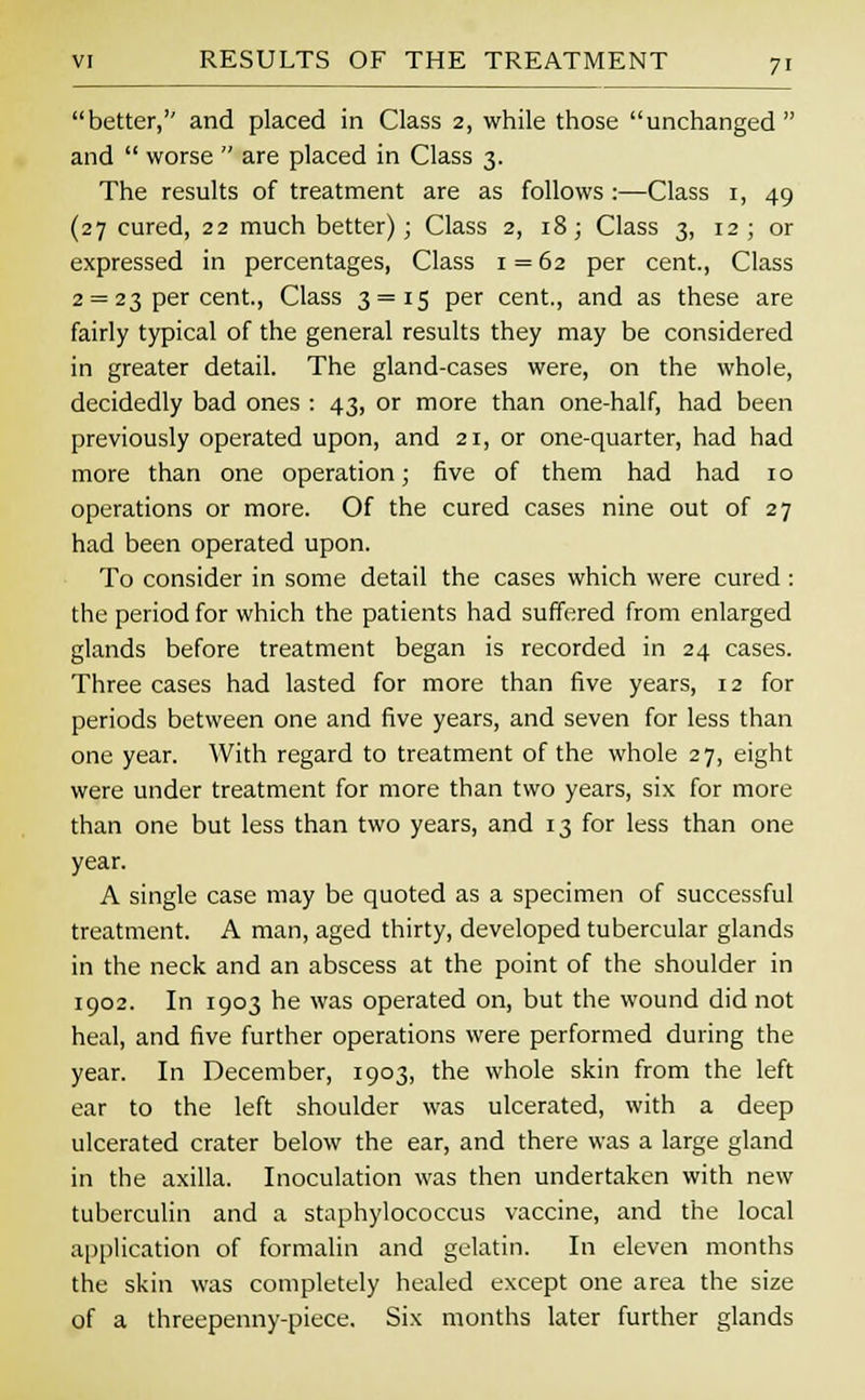 better, and placed in Class 2, while those unchanged and  worse  are placed in Class 3. The results of treatment are as follows :—Class 1, 49 (27 cured, 22 much better); Class 2, 18; Class 3, 12; or expressed in percentages, Class 1 = 62 per cent., Class 2 = 23 per cent., Class 3 = 15 per cent., and as these are fairly typical of the general results they may be considered in greater detail. The gland-cases were, on the whole, decidedly bad ones : 43, or more than one-half, had been previously operated upon, and 21, or one-quarter, had had more than one operation; five of them had had 10 operations or more. Of the cured cases nine out of 27 had been operated upon. To consider in some detail the cases which were cured : the period for which the patients had suffered from enlarged glands before treatment began is recorded in 24 cases. Three cases had lasted for more than five years, 12 for periods between one and five years, and seven for less than one year. With regard to treatment of the whole 27, eight were under treatment for more than two years, six for more than one but less than two years, and 13 for less than one year. A single case may be quoted as a specimen of successful treatment. A man, aged thirty, developed tubercular glands in the neck and an abscess at the point of the shoulder in 1902. In 1903 he was operated on, but the wound did not heal, and five further operations were performed during the year. In December, 1903, the whole skin from the left ear to the left shoulder was ulcerated, with a deep ulcerated crater below the ear, and there was a large gland in the axilla. Inoculation was then undertaken with new tuberculin and a staphylococcus vaccine, and the local application of formalin and gelatin. In eleven months the skin was completely healed except one area the size of a threepenny-piece. Six months later further glands
