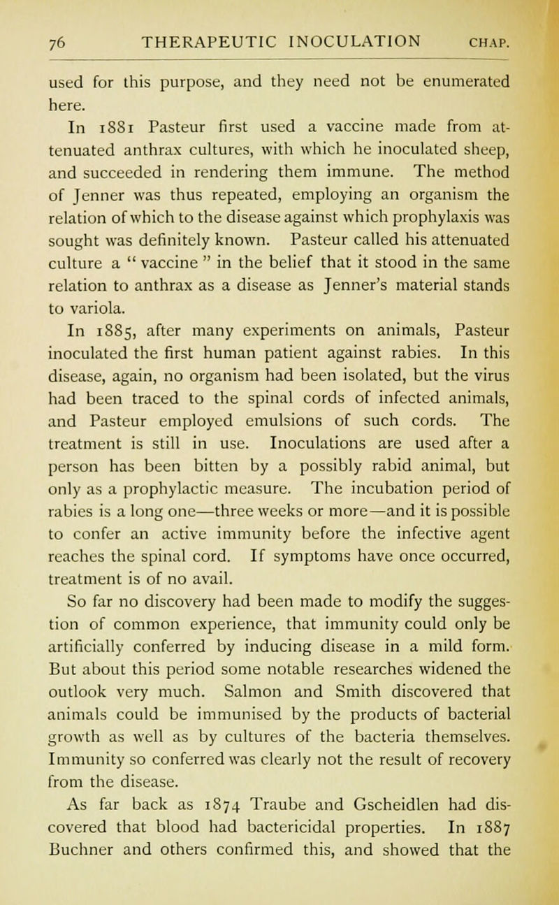 used for this purpose, and they need not be enumerated here. In 1881 Pasteur first used a vaccine made from at- tenuated anthrax cultures, with which he inoculated sheep, and succeeded in rendering them immune. The method of Jenner was thus repeated, employing an organism the relation of which to the disease against which prophylaxis was sought was definitely known. Pasteur called his attenuated culture a  vaccine  in the belief that it stood in the same relation to anthrax as a disease as Jenner's material stands to variola. In 1885, after many experiments on animals, Pasteur inoculated the first human patient against rabies. In this disease, again, no organism had been isolated, but the virus had been traced to the spinal cords of infected animals, and Pasteur employed emulsions of such cords. The treatment is still in use. Inoculations are used after a person has been bitten by a possibly rabid animal, but only as a prophylactic measure. The incubation period of rabies is a long one—three weeks or more—and it is possible to confer an active immunity before the infective agent reaches the spinal cord. If symptoms have once occurred, treatment is of no avail. So far no discovery had been made to modify the sugges- tion of common experience, that immunity could only be artificially conferred by inducing disease in a mild form. But about this period some notable researches widened the outlook very much. Salmon and Smith discovered that animals could be immunised by the products of bacterial growth as well as by cultures of the bacteria themselves. Immunity so conferred was clearly not the result of recovery from the disease. As far back as 1874 Traube and Gscheidlen had dis- covered that blood had bactericidal properties. In 1887 Buchner and others confirmed this, and showed that the