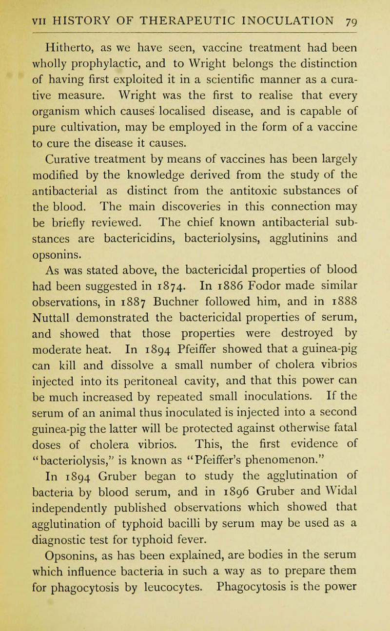 Hitherto, as we have seen, vaccine treatment had been wholly prophylactic, and to Wright belongs the distinction of having first exploited it in a scientific manner as a cura- tive measure. Wright was the first to realise that every organism which causes localised disease, and is capable of pure cultivation, may be employed in the form of a vaccine to cure the disease it causes. Curative treatment by means of vaccines has been largely modified by the knowledge derived from the study of the antibacterial as distinct from the antitoxic substances of the blood. The main discoveries in this connection may be briefly reviewed. The chief known antibacterial sub- stances are bactericidins, bacteriolysins, agglutinins and opsonins. As was stated above, the bactericidal properties of blood had been suggested in 1874. In 1886 Fodor made similar observations, in 1887 Buchner followed him, and in 188S Nuttall demonstrated the bactericidal properties of serum, and showed that those properties were destroyed by moderate heat. In 1894 Pfeiffer showed that a guinea-pig can kill and dissolve a small number of cholera vibrios injected into its peritoneal cavity, and that this power can be much increased by repeated small inoculations. If the serum of an animal thus inoculated is injected into a second guinea-pig the latter will be protected against otherwise fatal doses of cholera vibrios. This, the first evidence of bacteriolysis, is known as Pfeiffer's phenomenon. In 1894 Gruber began to study the agglutination of bacteria by blood serum, and in 1896 Gruber and Widal independently published observations which showed that agglutination of typhoid bacilli by serum may be used as a diagnostic test for typhoid fever. Opsonins, as has been explained, are bodies in the serum which influence bacteria in such a way as to prepare them for phagocytosis by leucocytes. Phagocytosis is the power