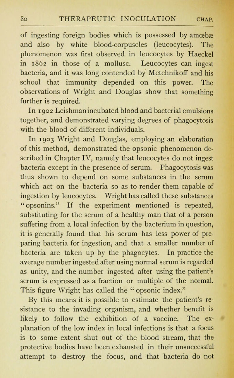 of ingesting foreign bodies which is possessed by amoeba; and also by white blood-corpuscles (leucocytes). The phenomenon was first observed in leucocytes by Haeckel in 1862 in those of a mollusc. Leucocytes can ingest bacteria, and it was long contended by Metchnikoff and his school that immunity depended on this power. The observations of Wright and Douglas show that something further is required. In 1902 Leishman incubated blood and bacterial emulsions together, and demonstrated varying degrees of phagocytosis with the blood of different individuals. In 1903 Wright and Douglas, employing an elaboration of this method, demonstrated the opsonic phenomenon de- scribed in Chapter IV, namely that leucocytes do not ingest bacteria except in the presence of serum. Phagocytosis was thus shown to depend on some substances in the serum which act on the bacteria so as to render them capable of ingestion by leucocytes. Wright has called these substances  opsonins. If the experiment mentioned is repeated, substituting for the serum of a healthy man that of a person suffering from a local infection by the bacterium in question, it is generally found that his serum has less power of pre- paring bacteria for ingestion, and that a smaller number of bacteria are taken up by the phagocytes. In practice the average number ingested after using normal serum is regarded as unity, and the number ingested after using the patient's serum is expressed as a fraction or multiple of the normal. This figure Wright has called the  opsonic index. By this means it is possible to estimate the patient's re- sistance to the invading organism, and whether benefit is likely to follow the exhibition of a vaccine. The ex- planation of the low index in local infections is that a focus is to some extent shut out of the blood stream, that the protective bodies have been exhausted in their unsuccessful attempt to destroy the focus, and that bacteria do not