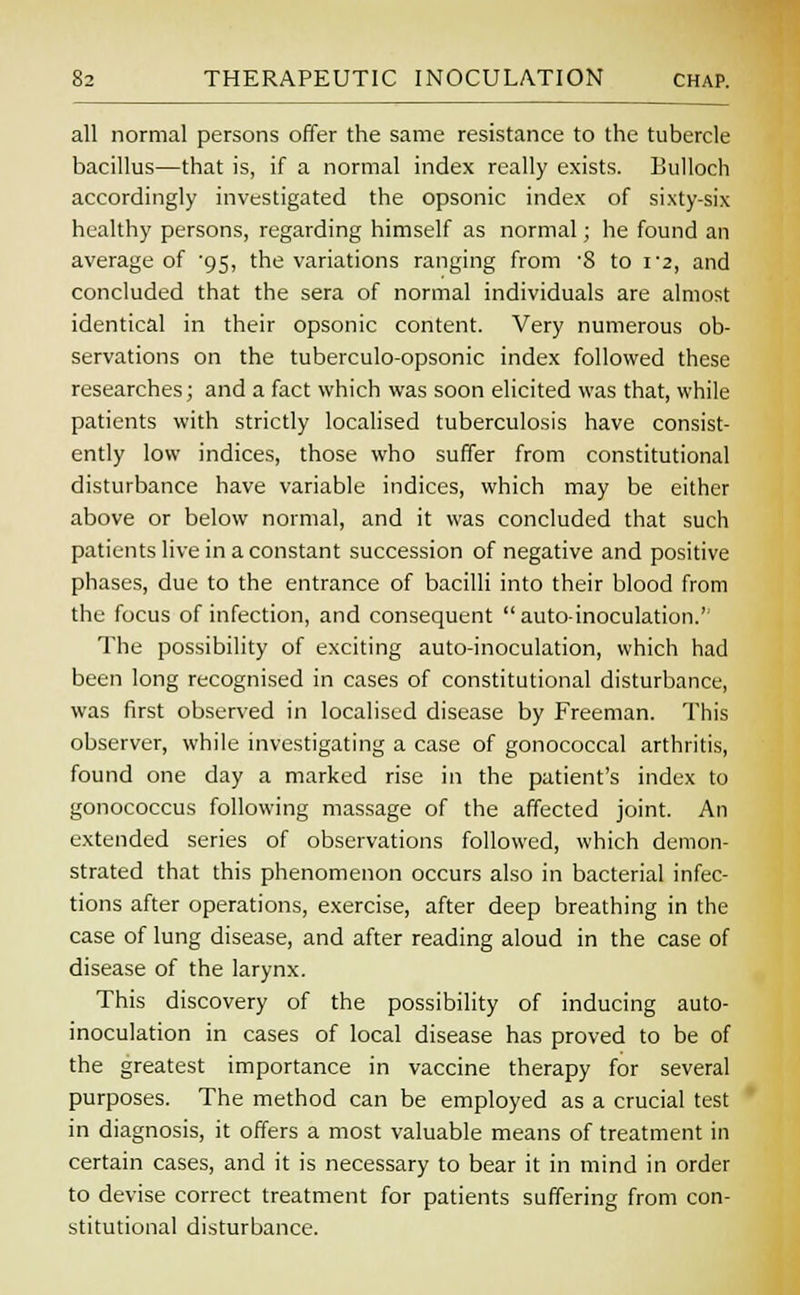 all normal persons offer the same resistance to the tubercle bacillus—that is, if a normal index really exists. Bulloch accordingly investigated the opsonic index of sixty-six healthy persons, regarding himself as normal; he found an average of 95, the variations ranging from '8 to i'2, and concluded that the sera of normal individuals are almost identical in their opsonic content. Very numerous ob- servations on the tuberculo-opsonic index followed these researches; and a fact which was soon elicited was that, while patients with strictly localised tuberculosis have consist- ently low indices, those who suffer from constitutional disturbance have variable indices, which may be either above or below normal, and it was concluded that such patients live in a constant succession of negative and positive phases, due to the entrance of bacilli into their blood from the focus of infection, and consequent  auto-inoculation.'' The possibility of exciting auto-inoculation, which had been long recognised in cases of constitutional disturbance, was first observed in localised disease by Freeman. This observer, while investigating a case of gonococcal arthritis, found one day a marked rise in the patient's index to gonococcus following massage of the affected joint. An extended series of observations followed, which demon- strated that this phenomenon occurs also in bacterial infec- tions after operations, exercise, after deep breathing in the case of lung disease, and after reading aloud in the case of disease of the larynx. This discovery of the possibility of inducing auto- inoculation in cases of local disease has proved to be of the greatest importance in vaccine therapy for several purposes. The method can be employed as a crucial test in diagnosis, it offers a most valuable means of treatment in certain cases, and it is necessary to bear it in mind in order to devise correct treatment for patients suffering from con- stitutional disturbance.