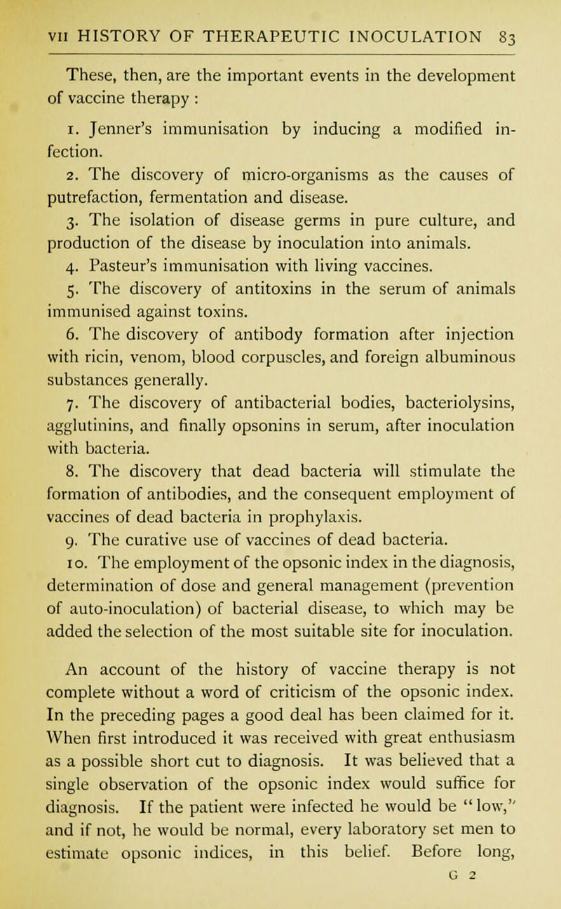 These, then, are the important events in the development of vaccine therapy : 1. Jenner's immunisation by inducing a modified in- fection. 2. The discovery of micro-organisms as the causes of putrefaction, fermentation and disease. 3. The isolation of disease germs in pure culture, and production of the disease by inoculation into animals. 4. Pasteur's immunisation with living vaccines. 5. The discovery of antitoxins in the serum of animals immunised against toxins. 6. The discovery of antibody formation after injection with ricin, venom, blood corpuscles, and foreign albuminous substances generally. 7. The discovery of antibacterial bodies, bacteriolysins, agglutinins, and finally opsonins in serum, after inoculation with bacteria. 8. The discovery that dead bacteria will stimulate the formation of antibodies, and the consequent employment of vaccines of dead bacteria in prophylaxis. 9. The curative use of vaccines of dead bacteria. 1 o. The employment of the opsonic index in the diagnosis, determination of dose and general management (prevention of auto-inoculation) of bacterial disease, to which may be added the selection of the most suitable site for inoculation. An account of the history of vaccine therapy is not complete without a word of criticism of the opsonic index. In the preceding pages a good deal has been claimed for it. When first introduced it was received with great enthusiasm as a possible short cut to diagnosis. It was believed that a single observation of the opsonic index would suffice for diagnosis. If the patient were infected he would be low,'' and if not, he would be normal, every laboratory set men to estimate opsonic indices, in this belief. Before long, G 2