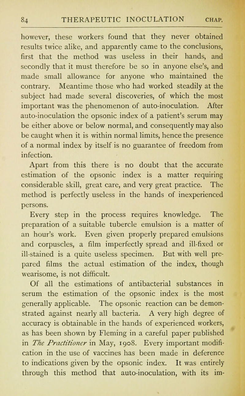 however, these workers found that they never obtained results twice alike, and apparently came to the conclusions, first that the method was useless in their hands, and secondly that it must therefore be so in anyone else's, and made small allowance for anyone who maintained the contrary. Meantime those who had worked steadily at the subject had made several discoveries, of which the most important was the phenomenon of auto-inoculation. After auto-inoculation the opsonic index of a patient's serum may be either above or below normal, and consequently may also be caught when it is within normal limits, hence the presence of a normal index by itself is no guarantee of freedom from infection. Apart from this there is no doubt that the accurate estimation of the opsonic index is a matter requiring considerable skill, great care, and very great practice. The method is perfectly useless in the hands of inexperienced persons. Every step in the process requires knowledge. The preparation of a suitable tubercle emulsion is a matter of an hour's work. Even given properly prepared emulsions and corpuscles, a film imperfectly spread and ill-fixed or ill-stained is a quite useless specimen. But with well pre- pared films the actual estimation of the index, though wearisome, is not difficult. Of all the estimations of antibacterial substances in serum the estimation of the opsonic index is the most generally applicable. The opsonic reaction can be demon- strated against nearly all bacteria. A very high degree of accuracy is obtainable in the hands of experienced workers, as has been shown by Fleming in a careful paper published in The Practitioner in May, 1908. Every important modifi- cation in the use of vaccines has been made in deference to indications given by the opsonic index. It was entirely through this method that auto-inoculation, with its im-