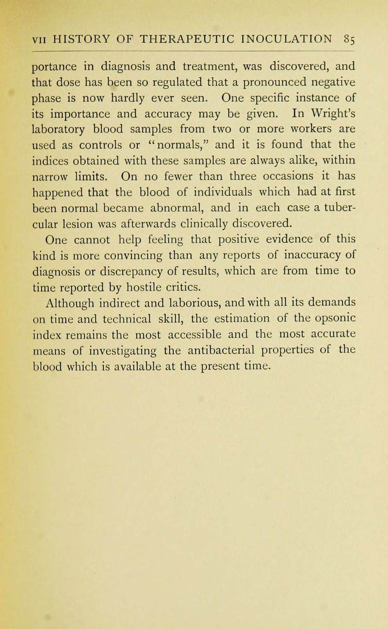 portance in diagnosis and treatment, was discovered, and that dose has been so regulated that a pronounced negative phase is now hardly ever seen. One specific instance of its importance and accuracy may be given. In Wright's laboratory blood samples from two or more workers are used as controls or  normals, and it is found that the indices obtained with these samples are always alike, within narrow limits. On no fewer than three occasions it has happened that the blood of individuals which had at first been normal became abnormal, and in each case a tuber- cular lesion was afterwards clinically discovered. One cannot help feeling that positive evidence of this kind is more convincing than any reports of inaccuracy of diagnosis or discrepancy of results, which are from time to time reported by hostile critics. Although indirect and laborious, and with all its demands on time and technical skill, the estimation of the opsonic index remains the most accessible and the most accurate means of investigating the antibacterial properties of the blood which is available at the present time.
