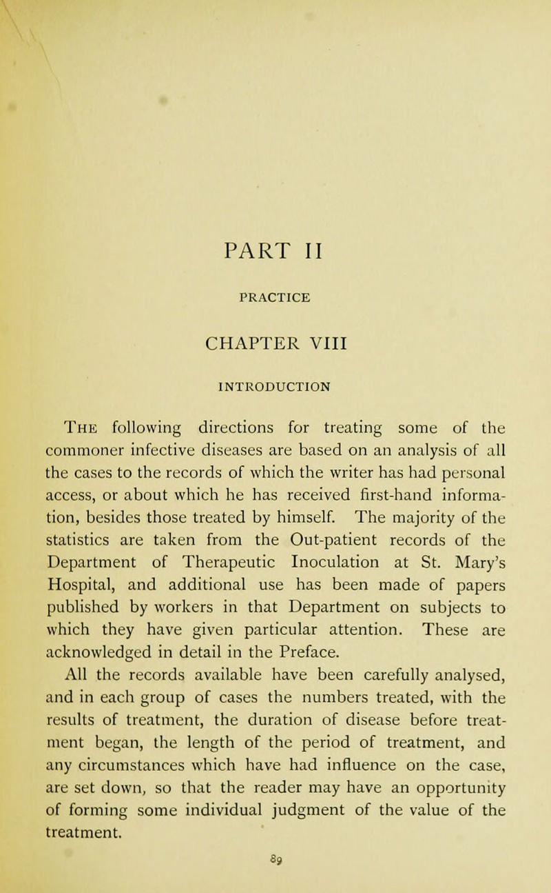 PRACTICE CHAPTER VIII INTRODUCTION The following directions for treating some of the commoner infective diseases are based on an analysis of all the cases to the records of which the writer has had personal access, or about which he has received first-hand informa- tion, besides those treated by himself. The majority of the statistics are taken from the Out-patient records of the Department of Therapeutic Inoculation at St. Mary's Hospital, and additional use has been made of papers published by workers in that Department on subjects to which they have given particular attention. These are acknowledged in detail in the Preface. All the records available have been carefully analysed, and in each group of cases the numbers treated, with the results of treatment, the duration of disease before treat- ment began, the length of the period of treatment, and any circumstances which have had influence on the case, are set down, so that the reader may have an opportunity of forming some individual judgment of the value of the treatment. 69