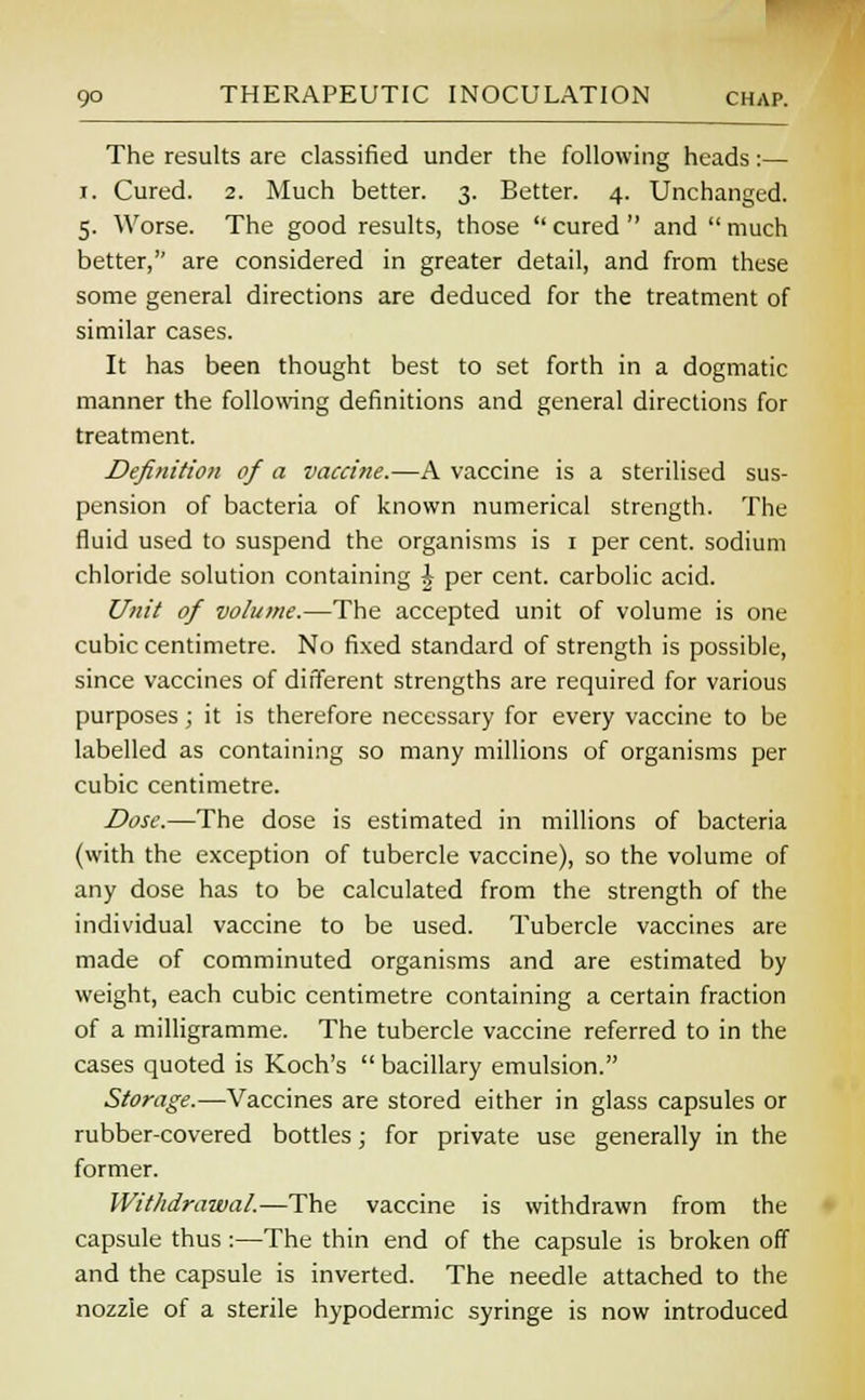 The results are classified under the following heads:— i. Cured. 2. Much better. 3. Better. 4. Unchanged. 5. Worse. The good results, those  cured  and  much better, are considered in greater detail, and from these some general directions are deduced for the treatment of similar cases. It has been thought best to set forth in a dogmatic manner the following definitions and general directions for treatment. Definition of a vaccine.—A vaccine is a sterilised sus- pension of bacteria of known numerical strength. The fluid used to suspend the organisms is 1 per cent, sodium chloride solution containing \ per cent, carbolic acid. Unit of volume.—The accepted unit of volume is one cubic centimetre. No fixed standard of strength is possible, since vaccines of different strengths are required for various purposes; it is therefore necessary for every vaccine to be labelled as containing so many millions of organisms per cubic centimetre. Dose.—The dose is estimated in millions of bacteria (vvith the exception of tubercle vaccine), so the volume of any dose has to be calculated from the strength of the individual vaccine to be used. Tubercle vaccines are made of comminuted organisms and are estimated by weight, each cubic centimetre containing a certain fraction of a milligramme. The tubercle vaccine referred to in the cases quoted is Koch's  bacillary emulsion. Storage.—Vaccines are stored either in glass capsules or rubber-covered bottles; for private use generally in the former. Withdrawal.—The vaccine is withdrawn from the capsule thus :—The thin end of the capsule is broken off and the capsule is inverted. The needle attached to the nozzle of a sterile hypodermic syringe is now introduced