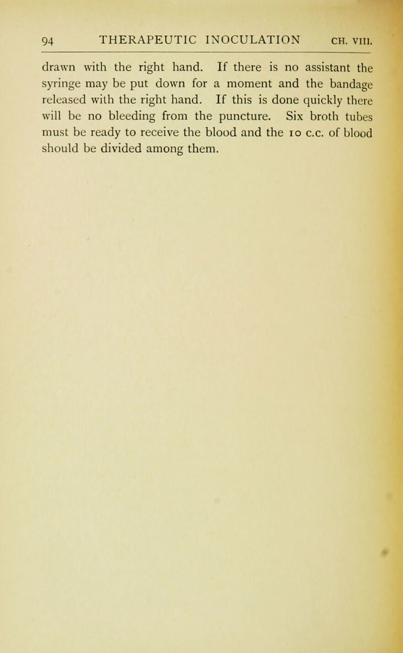 drawn with the right hand. If there is no assistant the syringe may be put down for a moment and the bandage released with the right hand. If this is done quickly there will be no bleeding from the puncture. Six broth tubes must be ready to receive the blood and the 10 c.c. of blood should be divided among them.