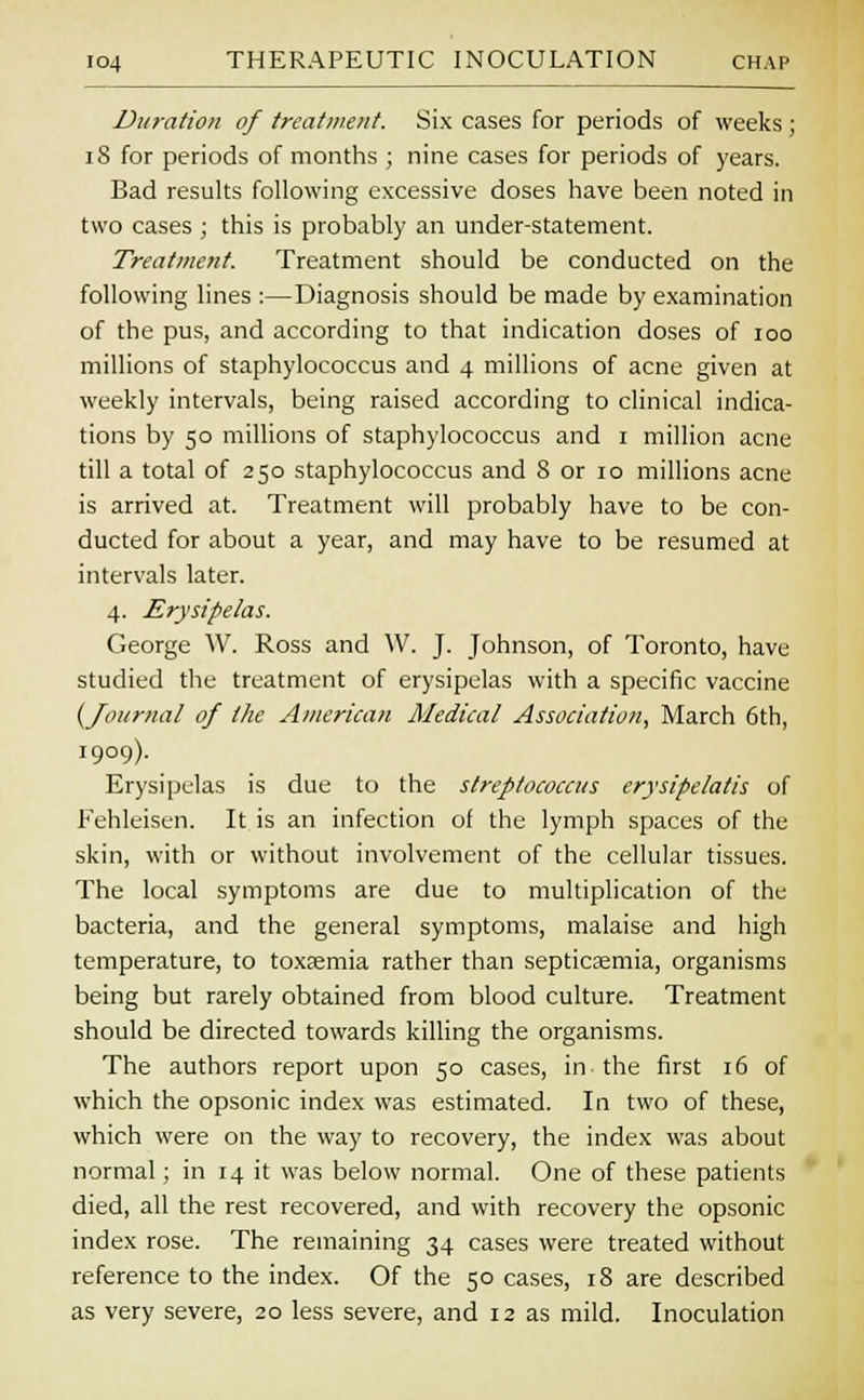Duration of treatment. Six cases for periods of weeks ; 18 for periods of months ; nine cases for periods of years. Bad results following excessive doses have been noted in two cases ; this is probably an under-statement. Treatment. Treatment should be conducted on the following lines :—Diagnosis should be made by examination of the pus, and according to that indication doses of ioo millions of staphylococcus and 4 millions of acne given at weekly intervals, being raised according to clinical indica- tions by 50 millions of staphylococcus and 1 million acne till a total of 250 staphylococcus and 8 or 10 millions acne is arrived at. Treatment will probably have to be con- ducted for about a year, and may have to be resumed at intervals later. 4. Erysipelas. George W. Ross and W. J. Johnson, of Toronto, have studied the treatment of erysipelas with a specific vaccine {Journal of the American Medical Association, March 6th, 1909). Erysipelas is due to the streptococcus erysipelatis of Fehleisen. It is an infection of the lymph spaces of the skin, with or without involvement of the cellular tissues. The local symptoms are due to multiplication of the bacteria, and the general symptoms, malaise and high temperature, to toxaemia rather than septicaemia, organisms being but rarely obtained from blood culture. Treatment should be directed towards killing the organisms. The authors report upon 50 cases, in the first 16 of which the opsonic index was estimated. In two of these, which were on the way to recovery, the index was about normal; in 14 it was below normal. One of these patients died, all the rest recovered, and with recovery the opsonic index rose. The remaining 34 cases were treated without reference to the index. Of the 50 cases, 18 are described as very severe, 20 less severe, and 12 as mild. Inoculation