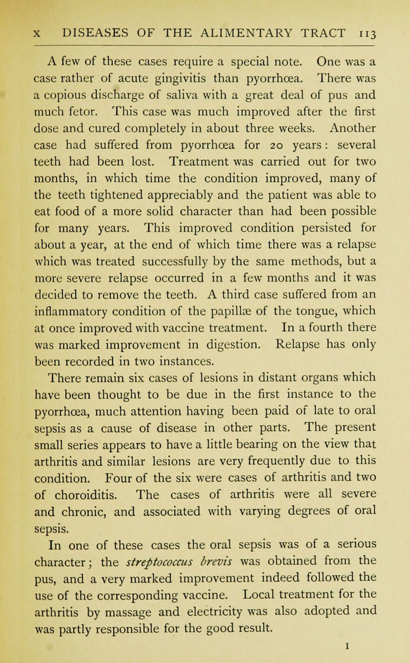 A few of these cases require a special note. One was a case rather of acute gingivitis than pyorrhoea. There was a copious discharge of saliva with a great deal of pus and much fetor. This case was much improved after the first dose and cured completely in about three weeks. Another case had suffered from pyorrhoea for 20 years: several teeth had been lost. Treatment was carried out for two months, in which time the condition improved, many of the teeth tightened appreciably and the patient was able to eat food of a more solid character than had been possible for many years. This improved condition persisted for about a year, at the end of which time there was a relapse which was treated successfully by the same methods, but a more severe relapse occurred in a few months and it was decided to remove the teeth. A third case suffered from an inflammatory condition of the papilte of the tongue, which at once improved with vaccine treatment. In a fourth there was marked improvement in digestion. Relapse has only been recorded in two instances. There remain six cases of lesions in distant organs which have been thought to be due in the first instance to the pyorrhoea, much attention having been paid of late to oral sepsis as a cause of disease in other parts. The present small series appears to have a little bearing on the view that arthritis and similar lesions are very frequently due to this condition. Four of the six were cases of arthritis and two of choroiditis. The cases of arthritis were all severe and chronic, and associated with varying degrees of oral sepsis. In one of these cases the oral sepsis was of a serious character; the streptococcus brevis was obtained from the pus, and a very marked improvement indeed followed the use of the corresponding vaccine. Local treatment for the arthritis by massage and electricity was also adopted and was partly responsible for the good result. 1