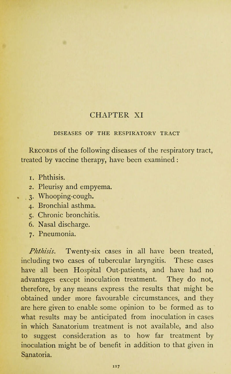 DISEASES OF THE RESPIRATORY TRACT Records of the following diseases of the respiratory tract, treated by vaccine therapy, have been examined: i. Phthisis. 2. Pleurisy and empyema. 3. Whooping-cough. 4. Bronchial asthma. 5. Chronic bronchitis. 6. Nasal discharge. 7. Pneumonia. Phthisis. Twenty-six cases in all have been treated, including two cases of tubercular laryngitis. These cases have all been Hospital Out-patients, and have had no advantages except inoculation treatment. They do not, therefore, by any means express the results that might be obtained under more favourable circumstances, and they are here given to enable some opinion to be formed as to what results may be anticipated from inoculation in cases in which Sanatorium treatment is not available, and also to suggest consideration as to how far treatment by inoculation might be of benefit in addition to that given in Sanatoria.