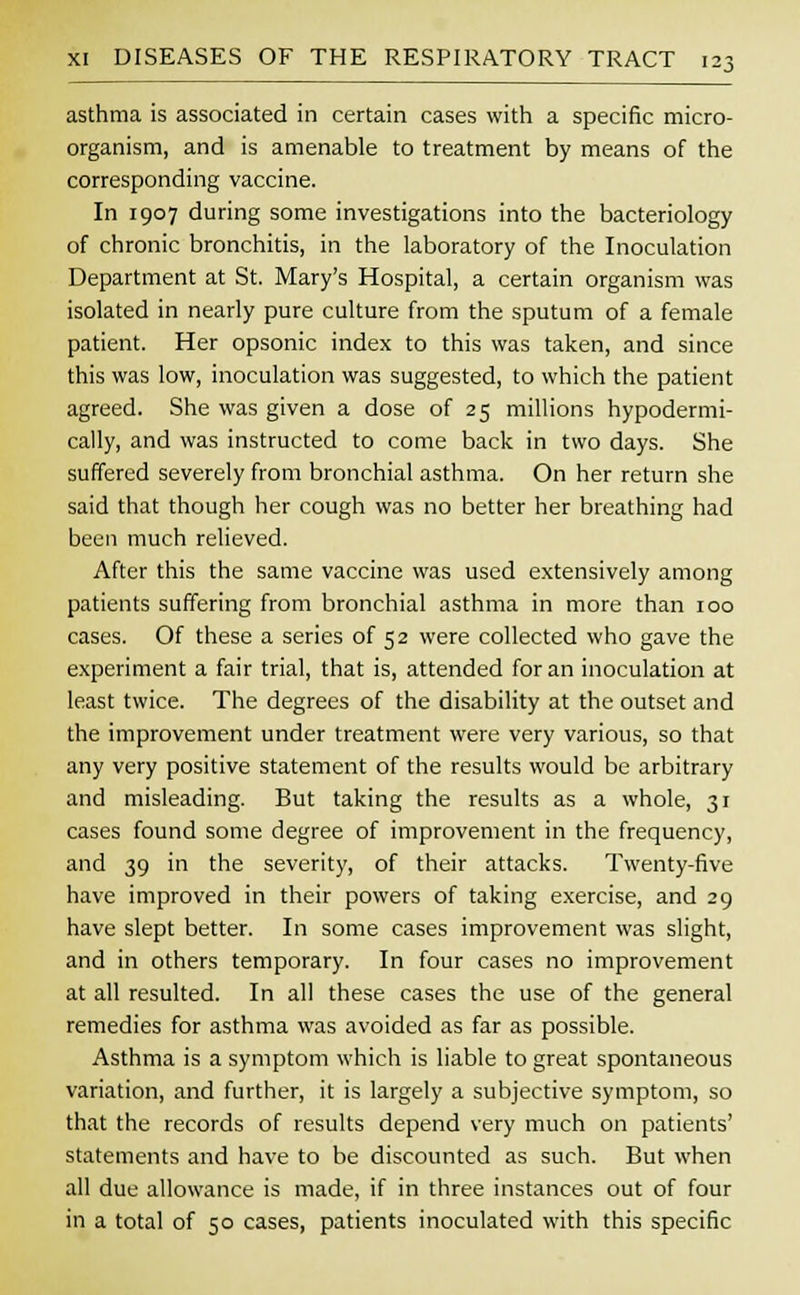 asthma is associated in certain cases with a specific micro- organism, and is amenable to treatment by means of the corresponding vaccine. In 1907 during some investigations into the bacteriology of chronic bronchitis, in the laboratory of the Inoculation Department at St. Mary's Hospital, a certain organism was isolated in nearly pure culture from the sputum of a female patient. Her opsonic index to this was taken, and since this was low, inoculation was suggested, to which the patient agreed. She was given a dose of 25 millions hypodermi- cally, and was instructed to come back in two days. She suffered severely from bronchial asthma. On her return she said that though her cough was no better her breathing had been much relieved. After this the same vaccine was used extensively among patients suffering from bronchial asthma in more than 100 cases. Of these a series of 52 were collected who gave the experiment a fair trial, that is, attended for an inoculation at least twice. The degrees of the disability at the outset and the improvement under treatment were very various, so that any very positive statement of the results would be arbitrary and misleading. But taking the results as a whole, 31 cases found some degree of improvement in the frequency, and 39 in the severity, of their attacks. Twenty-five have improved in their powers of taking exercise, and 29 have slept better. In some cases improvement was slight, and in others temporary. In four cases no improvement at all resulted. In all these cases the use of the general remedies for asthma was avoided as far as possible. Asthma is a symptom which is liable to great spontaneous variation, and further, it is largely a subjective symptom, so that the records of results depend very much on patients' statements and have to be discounted as such. But when all due allowance is made, if in three instances out of four in a total of 50 cases, patients inoculated with this specific