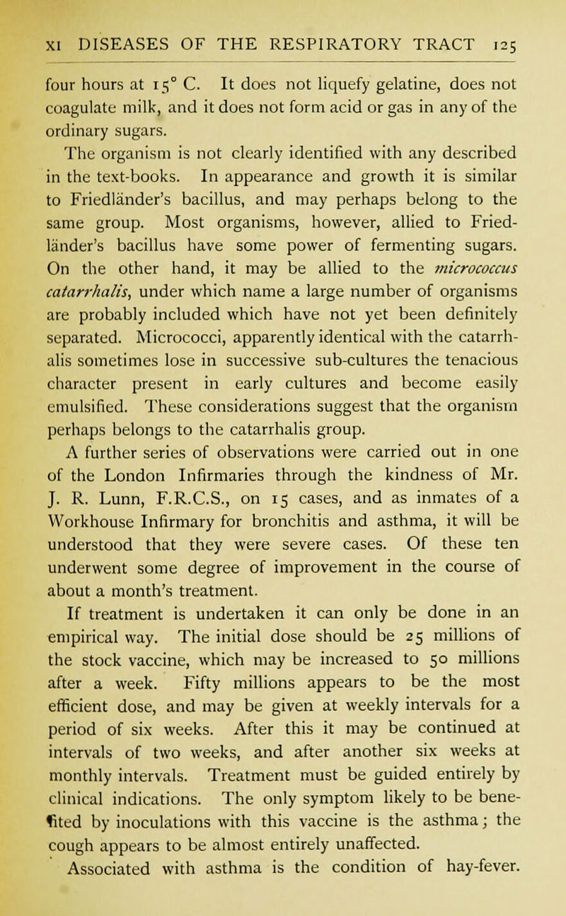 four hours at 15° C. It does not liquefy gelatine, does not coagulate milk, and it does not form acid or gas in any of the ordinary sugars. The organism is not clearly identified with any described in the text-books. In appearance and growth it is similar to Friedlander's bacillus, and may perhaps belong to the same group. Most organisms, however, allied to Fried- lander's bacillus have some power of fermenting sugars. On the other hand, it may be allied to the micrococcus catarrhalis, under which name a large number of organisms are probably included which have not yet been definitely separated. Micrococci, apparently identical with the catarrh- alis sometimes lose in successive sub-cultures the tenacious character present in early cultures and become easily emulsified. These considerations suggest that the organism perhaps belongs to the catarrhalis group. A further series of observations were carried out in one of the London Infirmaries through the kindness of Mr. J. R. Lunn, F.R.C.S., on 15 cases, and as inmates of a Workhouse Infirmary for bronchitis and asthma, it will be understood that they were severe cases. Of these ten underwent some degree of improvement in the course of about a month's treatment. If treatment is undertaken it can only be done in an empirical way. The initial dose should be 25 millions of the stock vaccine, which may be increased to 50 millions after a week. Fifty millions appears to be the most efficient dose, and may be given at weekly intervals for a period of six weeks. After this it may be continued at intervals of two weeks, and after another six weeks at monthly intervals. Treatment must be guided entirely by clinical indications. The only symptom likely to be bene- fited by inoculations with this vaccine is the asthma; the cough appears to be almost entirely unaffected. Associated with asthma is the condition of hay-fever.