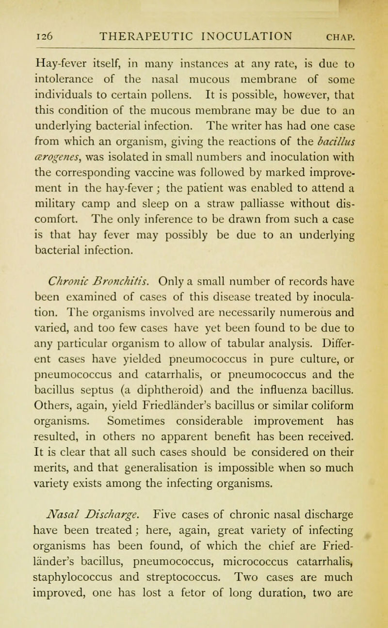 Hay-fever itself, in many instances at any rate, is due to intolerance of the nasal mucous membrane of some individuals to certain pollens. It is possible, however, that this condition of the mucous membrane may be due to an underlying bacterial infection. The writer has had one case from which an organism, giving the reactions of the bacillus arogenes, was isolated in small numbers and inoculation with the corresponding vaccine was followed by marked improve- ment in the hay-fever ; the patient was enabled to attend a military camp and sleep on a straw palliasse without dis- comfort. The only inference to be drawn from such a case is that hay fever may possibly be due to an underlying bacterial infection. Chronic Bronchitis. Only a small number of records have been examined of cases of this disease treated by inocula- tion. The organisms involved are necessarily numerous and varied, and too few cases have yet been found to be due to any particular organism to allow of tabular analysis. Differ- ent cases have yielded pneumococcus in pure culture, or pneumococcus and catarrhalis, or pneumococcus and the bacillus septus (a diphtheroid) and the influenza bacillus. Others, again, yield Friedlander's bacillus or similar coliform organisms. Sometimes considerable improvement has resulted, in others no apparent benefit has been received. It is clear that all such cases should be considered on their merits, and that generalisation is impossible when so much variety exists among the infecting organisms. Nasal Discharge. Five cases of chronic nasal discharge have been treated; here, again, great variety of infecting organisms has been found, of which the chief are Fried- lander's bacillus, pneumococcus, micrococcus catarrhalis, staphylococcus and streptococcus. Two cases are much improved, one has lost a fetor of long duration, two are