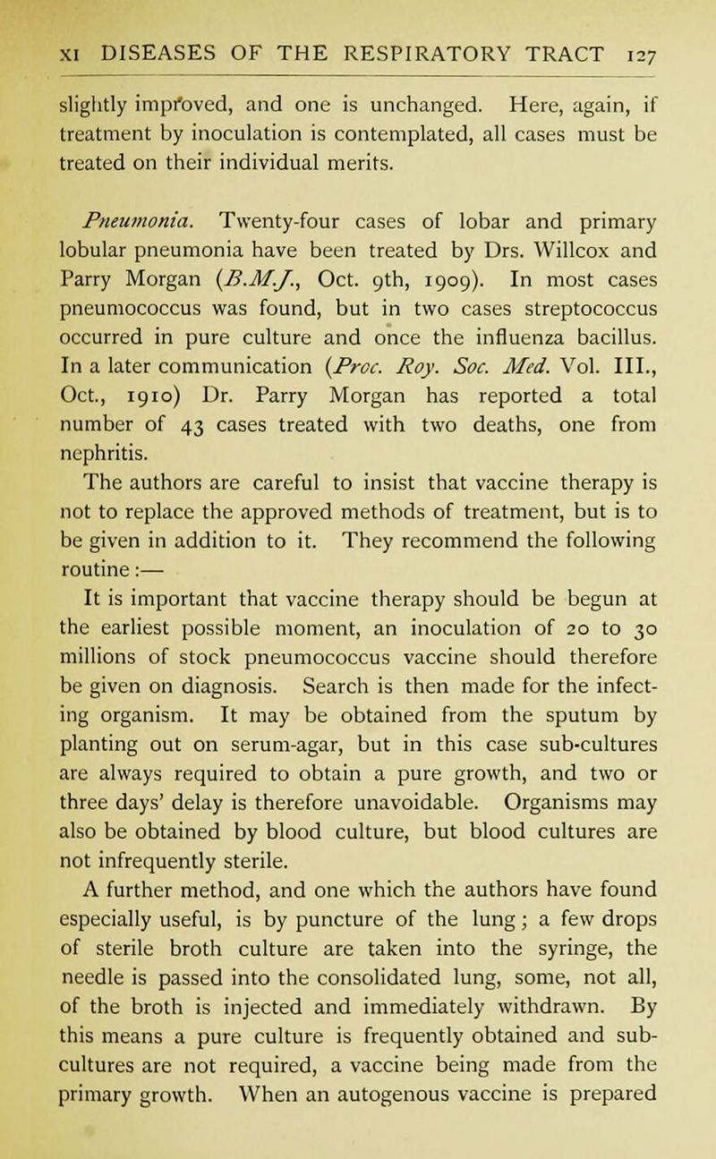 slightly improved, and one is unchanged. Here, again, if treatment by inoculation is contemplated, all cases must be treated on their individual merits. Pneumonia. Twenty-four cases of lobar and primary lobular pneumonia have been treated by Drs. Willcox and Parry Morgan (B.M.J., Oct. 9th, 1909). In most cases pneumococcus was found, but in two cases streptococcus occurred in pure culture and once the influenza bacillus. In a later communication (Proc. Roy. Soc. Med. Vol. III., Oct., 1910) Dr. Parry Morgan has reported a total number of 43 cases treated with two deaths, one from nephritis. The authors are careful to insist that vaccine therapy is not to replace the approved methods of treatment, but is to be given in addition to it. They recommend the following routine:— It is important that vaccine therapy should be begun at the earliest possible moment, an inoculation of 20 to 30 millions of stock pneumococcus vaccine should therefore be given on diagnosis. Search is then made for the infect- ing organism. It may be obtained from the sputum by planting out on serum-agar, but in this case sub-cultures are always required to obtain a pure growth, and two or three days' delay is therefore unavoidable. Organisms may also be obtained by blood culture, but blood cultures are not infrequently sterile. A further method, and one which the authors have found especially useful, is by puncture of the lung; a few drops of sterile broth culture are taken into the syringe, the needle is passed into the consolidated lung, some, not all, of the broth is injected and immediately withdrawn. By this means a pure culture is frequently obtained and sub- cultures are not required, a vaccine being made from the primary growth. When an autogenous vaccine is prepared