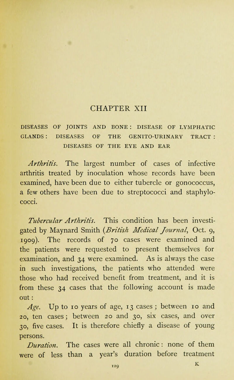 DISEASES OF JOINTS AND BONE : DISEASE OF LYMPHATIC GLANDS : DISEASES OF THE GENITO-UR1NARY TRACT : DISEASES OF THE EYE AND EAR Arthritis. The largest number of cases of infective arthritis treated by inoculation whose records have been examined, have been due to either tubercle or gonococcus, a few others have been due to streptococci and staphylo- cocci. Tubercular Arthritis. This condition has been investi- gated by Maynard Smith (British Medical Journal, Oct. 9, 1909). The records of 70 cases were examined and the patients were requested to present themselves for examination, and 34 were examined. As is always the case in such investigations, the patients who attended were those who had received benefit from treatment, and it is from these 34 cases that the following account is made out: Age. Up to 10 years of age, 13 cases ; between 10 and 2o, ten cases; between 20 and 30, six cases, and over 30, five cases. It is therefore chiefly a disease of young persons. Duration. The cases were all chronic : none of them were of less than a year's duration before treatment K