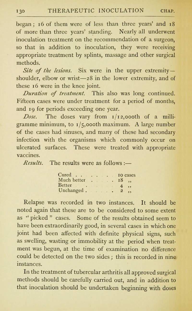 began; 16 of them were of less than three years' and 18 of more than three years' standing. Nearly all underwent inoculation treatment on the recommendation of a surgeon, so that in addition to inoculation, they were receiving appropriate treatment by splints, massage and other surgical methods. Site of the lesions. Six were in the upper extremity — shoulder, elbow or wrist—28 in the lower extremity, and of these 16 were in the knee joint. Duration of treatment. This also was long continued. Fifteen cases were under treatment for a period of months, and 19 for periods exceeding one year. Dose. The doses vary from 1/12,oooth of a milli- gramme minimum, to 1/5,oooth maximum. A large number of the cases had sinuses, and many of these had secondary infection with the organisms which commonly occur on ulcerated surfaces. These were treated with appropriate vaccines. Jesuits. The results were as follows :— Cured . . 10 cases Much better . • 18 „ Better 4 » Unchanged . 2 „ Relapse was recorded in two instances. It should be noted again that these are to be considered to some extent as '' picked  cases. Some of the results obtained seem to have been extraordinarily good, in several cases in which one joint had been affected with definite physical signs, such as swelling, wasting or immobility at the period when treat- ment was begun, at the time of examination no difference could be detected on the two sides; this is recorded in nine instances. In the treatment of tubercular arthritis all approved surgical methods should be carefully carried out, and in addition to that inoculation should be undertaken beginning with doses