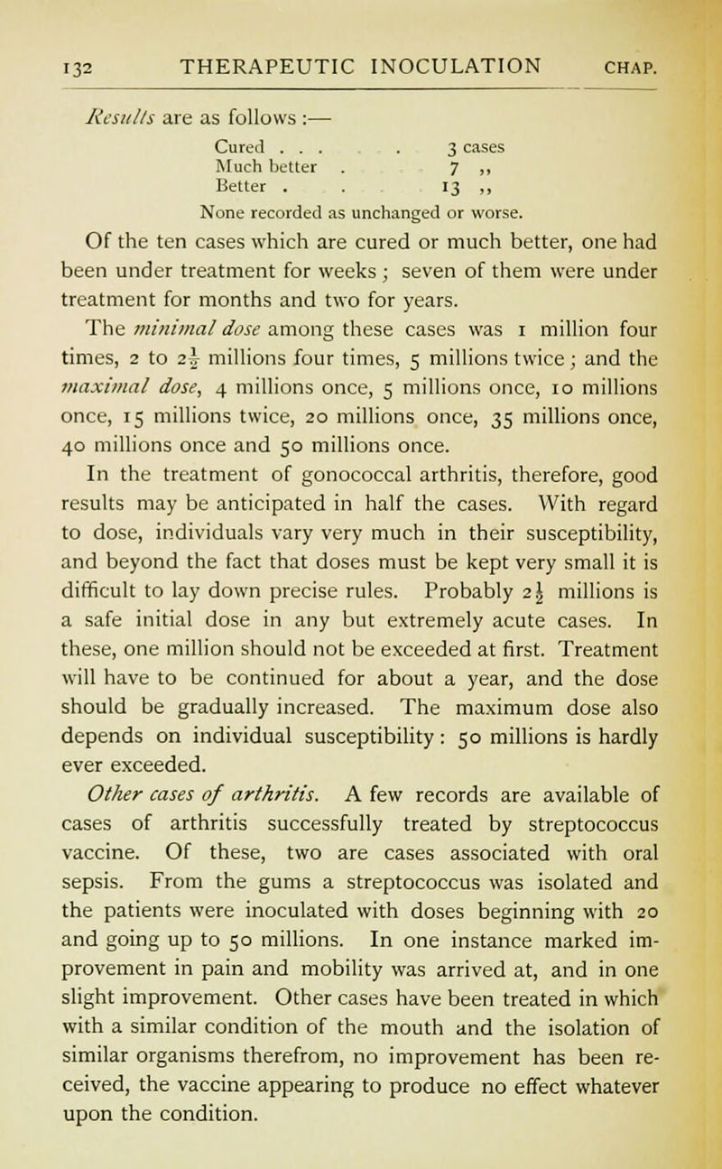 Jtesu/ts are as follows :— Cured ... . 3 cases Much better . 7 „ Better . . 13 ,, None recorded as unchanged or worse. Of the ten cases which are cured or much better, one had been under treatment for weeks ; seven of them were under treatment for months and two for years. The minimal dose among these cases was 1 million four times, 2 to 2^ millions four times, 5 millions twice; and the maxima/ dose, 4 millions once, 5 millions once, 10 millions once, 15 millions twice, 20 millions once, 35 millions once, 40 millions once and 50 millions once. In the treatment of gonococcal arthritis, therefore, good results may be anticipated in half the cases. With regard to dose, individuals vary very much in their susceptibility, and beyond the fact that doses must be kept very small it is difficult to lay down precise rules. Probably 2\ millions is a safe initial dose in any but extremely acute cases. In these, one million should not be exceeded at first. Treatment will have to be continued for about a year, and the dose should be gradually increased. The maximum dose also depends on individual susceptibility: 50 millions is hardly ever exceeded. Other cases of arthritis. A few records are available of cases of arthritis successfully treated by streptococcus vaccine. Of these, two are cases associated with oral sepsis. From the gums a streptococcus was isolated and the patients were inoculated with doses beginning with 20 and going up to 50 millions. In one instance marked im- provement in pain and mobility was arrived at, and in one slight improvement. Other cases have been treated in which with a similar condition of the mouth and the isolation of similar organisms therefrom, no improvement has been re- ceived, the vaccine appearing to produce no effect whatever upon the condition.