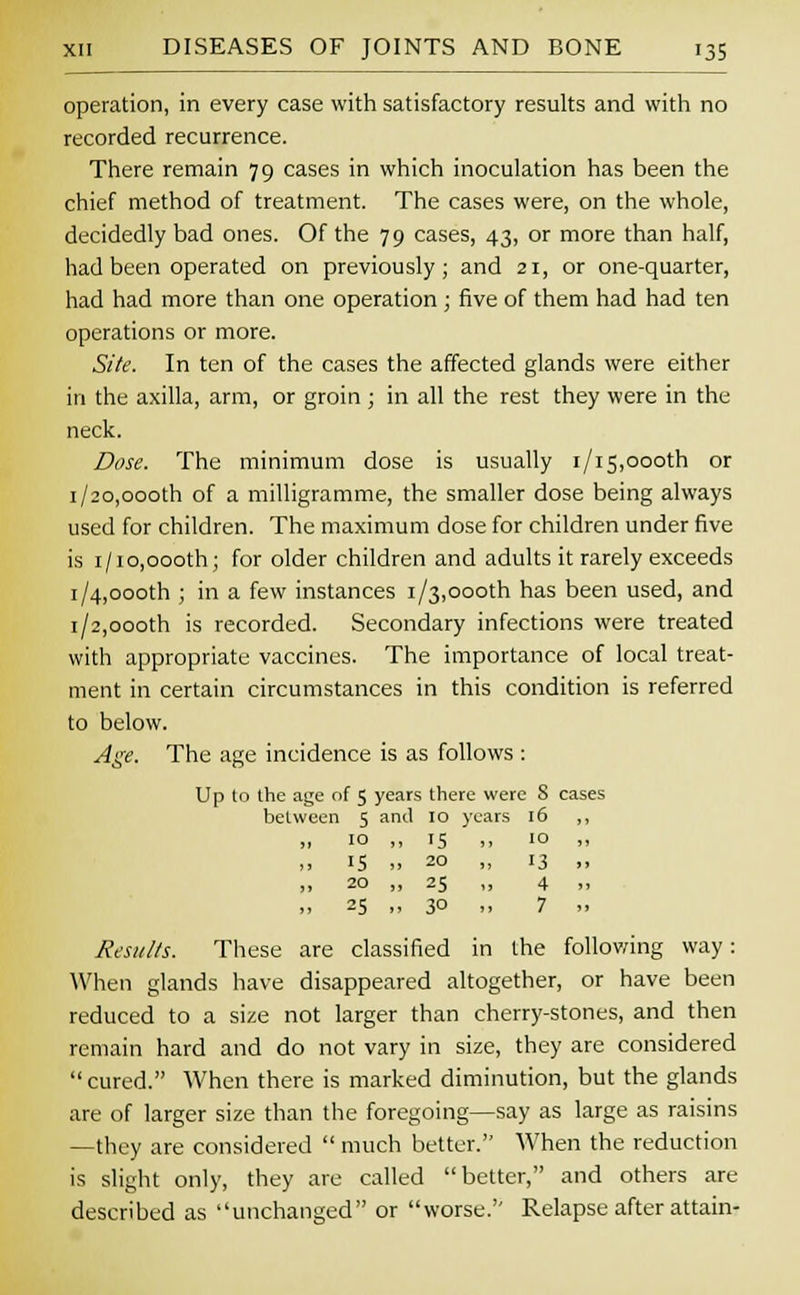operation, in every case with satisfactory results and with no recorded recurrence. There remain 79 cases in which inoculation has been the chief method of treatment. The cases were, on the whole, decidedly bad ones. Of the 79 cases, 43, or more than half, had been operated on previously; and 21, or one-quarter, had had more than one operation; five of them had had ten operations or more. Site. In ten of the cases the affected glands were either in the axilla, arm, or groin ; in all the rest they were in the neck. Dose. The minimum dose is usually 1/15,oooth or 1/20,oooth of a milligramme, the smaller dose being always used for children. The maximum dose for children under five is 1/10,000th; for older children and adults it rarely exceeds i/4,oooth ; in a few instances 1/3,oooth has been used, and 1/2,oooth is recorded. Secondary infections were treated with appropriate vaccines. The importance of local treat- ment in certain circumstances in this condition is referred to below. Age. The age incidence is as follows: Up to the age of 5 years there were S cases between 5 and 10 years 16 „ 10 ,, 15 „ 10 ,, IS .. 20 „ 13 ,. 20 „ 25 ,, 4 ,, 25 „ 30 „ 7 Results. These are classified in the following way: When glands have disappeared altogether, or have been reduced to a size not larger than cherry-stones, and then remain hard and do not vary in size, they are considered cured. When there is marked diminution, but the glands are of larger size than the foregoing—say as large as raisins —they are considered  much better. When the reduction is slight only, they are called better, and others are described as unchanged or worse. Relapse after attain-