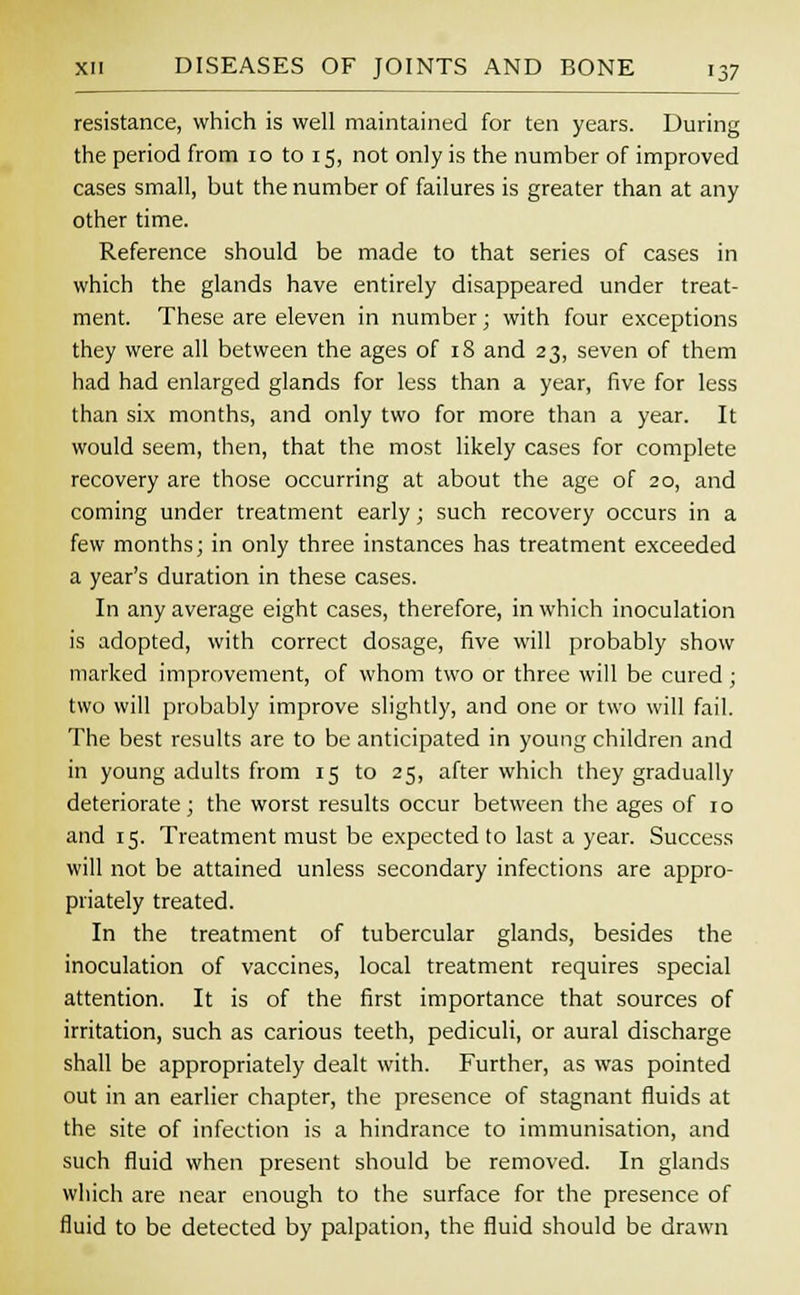 resistance, which is well maintained for ten years. During the period from 10 to 15, not only is the number of improved cases small, but the number of failures is greater than at any other time. Reference should be made to that series of cases in which the glands have entirely disappeared under treat- ment. These are eleven in number; with four exceptions they were all between the ages of 18 and 23, seven of them had had enlarged glands for less than a year, five for less than six months, and only two for more than a year. It would seem, then, that the most likely cases for complete recovery are those occurring at about the age of 20, and coming under treatment early; such recovery occurs in a few months; in only three instances has treatment exceeded a year's duration in these cases. In any average eight cases, therefore, in which inoculation is adopted, with correct dosage, five will probably show marked improvement, of whom two or three will be cured ; two will probably improve slightly, and one or two will fail. The best results are to be anticipated in young children and in young adults from 15 to 25, after which they gradually deteriorate; the worst results occur between the ages of 10 and 15. Treatment must be expected to last a year. Success will not be attained unless secondary infections are appro- priately treated. In the treatment of tubercular glands, besides the inoculation of vaccines, local treatment requires special attention. It is of the first importance that sources of irritation, such as carious teeth, pediculi, or aural discharge shall be appropriately dealt with. Further, as was pointed out in an earlier chapter, the presence of stagnant fluids at the site of infection is a hindrance to immunisation, and such fluid when present should be removed. In glands which are near enough to the surface for the presence of fluid to be detected by palpation, the fluid should be drawn