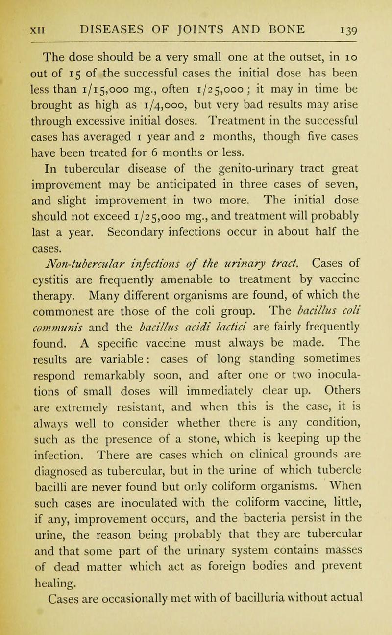 The dose should be a very small one at the outset, in 10 out of 15 of the successful cases the initial dose has been less than 1/15,000 mg., often 1/25,000; it may in time be brought as high as 1/4,000, but very bad results may arise through excessive initial doses. Treatment in the successful cases has averaged 1 year and 2 months, though five cases have been treated for 6 months or less. In tubercular disease of the genito-urinary tract great improvement may be anticipated in three cases of seven, and slight improvement in two more. The initial dose should not exceed 1/25,000 mg.,and treatment will probably last a year. Secondary infections occur in about half the cases. Non-tubercular i?ifections of the urinary tract. Cases of cystitis are frequently amenable to treatment by vaccine therapy. Many different organisms are found, of which the commonest are those of the coli group. The bacillus coli communis and the bacillus acidi lactici are fairly frequently found. A specific vaccine must always be made. The results are variable: cases of long standing sometimes respond remarkably soon, and after one or two inocula- tions of small doses will immediately clear up. Others are extremely resistant, and when this is the case, it is always well to consider whether there is any condition, such as the presence of a stone, which is keeping up the infection. There are cases which on clinical grounds are diagnosed as tubercular, but in the urine of which tubercle bacilli are never found but only coliform organisms. When such cases are inoculated with the coliform vaccine, little, if any, improvement occurs, and the bacteria persist in the urine, the reason being probably that they are tubercular and that some part of the urinary system contains masses of dead matter which act as foreign bodies and prevent healing. Cases are occasionally met with of bacilluria without actual