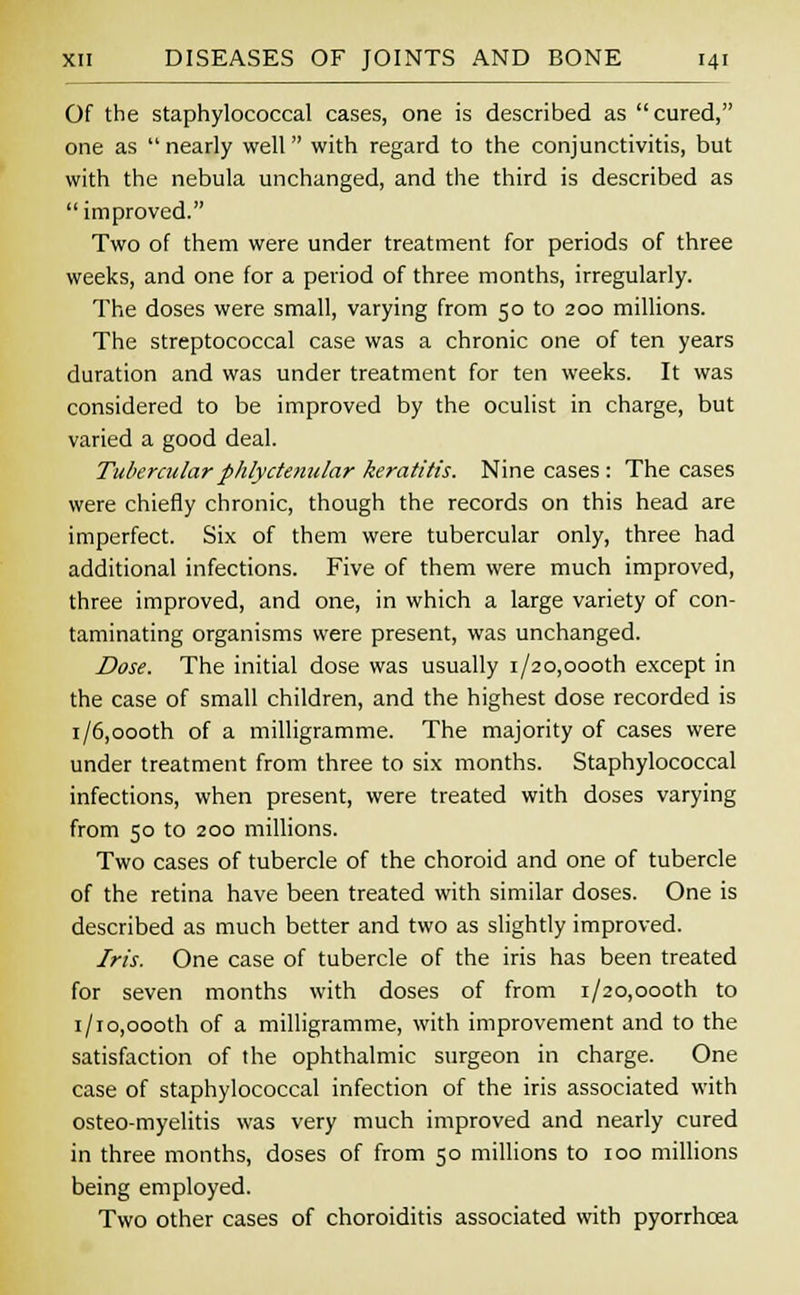 Of the staphylococcal cases, one is described as cured, one as  nearly well with regard to the conjunctivitis, but with the nebula unchanged, and the third is described as  improved. Two of them were under treatment for periods of three weeks, and one for a period of three months, irregularly. The doses were small, varying from 50 to 200 millions. The streptococcal case was a chronic one of ten years duration and was under treatment for ten weeks. It was considered to be improved by the oculist in charge, but varied a good deal. Tubercular phlyctenular keratitis. Nine cases : The cases were chiefly chronic, though the records on this head are imperfect. Six of them were tubercular only, three had additional infections. Five of them were much improved, three improved, and one, in which a large variety of con- taminating organisms were present, was unchanged. Dose. The initial dose was usually i/20,oooth except in the case of small children, and the highest dose recorded is i/6,oooth of a milligramme. The majority of cases were under treatment from three to six months. Staphylococcal infections, when present, were treated with doses varying from 50 to 200 millions. Two cases of tubercle of the choroid and one of tubercle of the retina have been treated with similar doses. One is described as much better and two as slightly improved. Iris. One case of tubercle of the iris has been treated for seven months with doses of from i/20,oooth to i/io,oooth of a milligramme, with improvement and to the satisfaction of the ophthalmic surgeon in charge. One case of staphylococcal infection of the iris associated with osteo-myelitis was very much improved and nearly cured in three months, doses of from 50 millions to 100 millions being employed. Two other cases of choroiditis associated with pyorrhoea