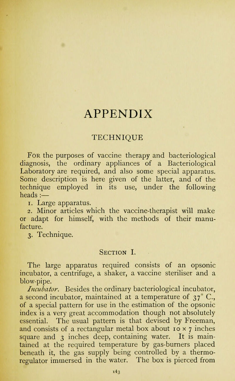 APPENDIX TECHNIQUE For the purposes of vaccine therapy and bacteriological diagnosis, the ordinary appliances of a Bacteriological Laboratory are required, and also some special apparatus. Some description is here given of the latter, and of the technique employed in its use, under the following heads :— i. Large apparatus. 2. Minor articles which the vaccine-therapist will make or adapt for himself, with the methods of their manu- facture. 3. Technique. Section I. The large apparatus required consists of an opsonic incubator, a centrifuge, a shaker, a vaccine steriliser and a blow-pipe. Incubator. Besides the ordinary bacteriological incubator, a second incubator, maintained at a temperature of 37° C, of a special pattern for use in the estimation of the opsonic index is a very great accommodation though not absolutely essential. The usual pattern is that devised by Freeman, and consists of a rectangular metal box about 10x7 inches square and 3 inches deep, containing water. It is main- tained at the required temperature by gas-burners placed beneath it, the gas supply being controlled by a thermo- regulator immersed in the water. The box is pierced from i^3