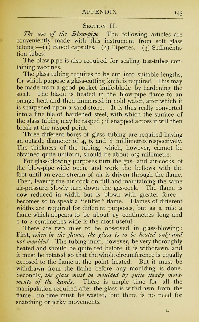Section II. The use of the Blow-pipe. The following articles are conveniently made with this instrument from soft glass tubing:—(1) Blood capsules. (2) Pipettes. (3) Sedimenta- tion tubes. The blow-pipe is also required for sealing test-tubes con- taining vaccines. The glass tubing requires to be cut into suitable lengths, for which purpose a glass-cutting knife is required. This may be made from a good pocket knife-blade by hardening the steel. The blade is heated in the blow-pipe flame to an orange heat and then immersed in cold water, after which it is sharpened upon a sand-stone. It is thus really converted into a fine file of hardened steel, with which the surface of the glass tubing may be rasped ; if snapped across it will then break at the rasped point. Three different bores of glass tubing are required having an outside diameter of 4, 6, and 8 millimetres respectively. The thickness of the tubing, which, however, cannot be obtained quite uniform, should be about o's millimetre. For glass-blowing purposes turn the gas- and air-cocks of the blow-pipe wide open, and work the bellows with the foot until an even stream of air is driven through the flame. Then, leaving the air cock on full and maintaining the same air-pressure, slowly turn down the gas-cock. The flame is now reduced in width but is blown with greater force— becomes so to speak a  stiffer  flame. Flames of different widths are required for different purposes, but as a rule a flame which appears to be about 15 centimetres long and 1 to 2 centimetres wide is the most useful. There are two rules to be observed in glass-blowing : First, when in the flame, the glass is to be heated only and not moulded. The tubing must, however, be very thoroughly heated and should be quite red before it is withdrawn, and it must be rotated so that the whole circumference is equally exposed to the flame at the point heated. But it must be withdrawn from the flame before any moulding is done. Secondly, the glass must be moulded by quite steady move- ments of the hands. There is ample time for all the manipulation required after the glass is withdrawn from the flame: no time must be wasted, but there is no need for snatching or jerky movements. L