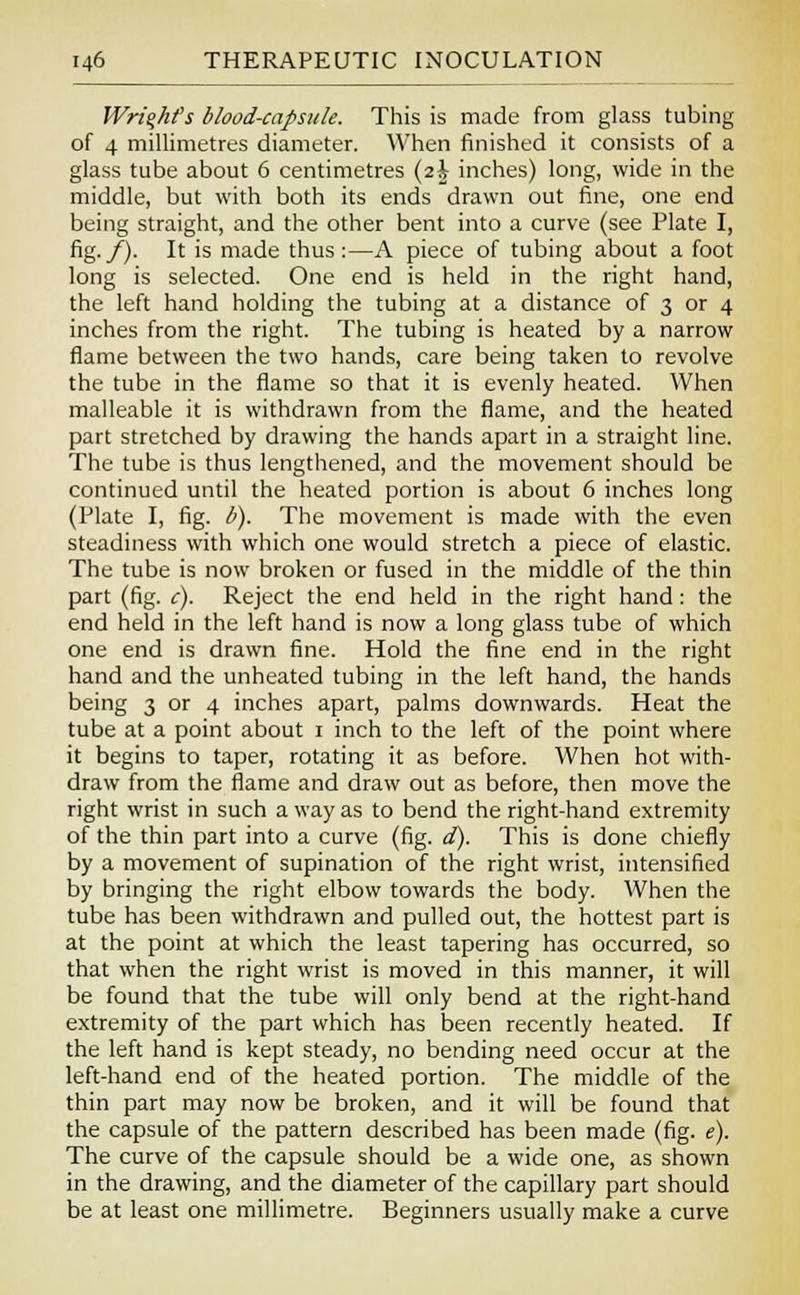Wright's blood-capsule. This is made from glass tubing of 4 millimetres diameter. When finished it consists of a glass tube about 6 centimetres (2^ inches) long, wide in the middle, but with both its ends drawn out fine, one end being straight, and the other bent into a curve (see Plate I, fig./). It is made thus :—A piece of tubing about a foot long is selected. One end is held in the right hand, the left hand holding the tubing at a distance of 3 or 4 inches from the right. The tubing is heated by a narrow flame between the two hands, care being taken to revolve the tube in the flame so that it is evenly heated. When malleable it is withdrawn from the flame, and the heated part stretched by drawing the hands apart in a straight line. The tube is thus lengthened, and the movement should be continued until the heated portion is about 6 inches long (Plate I, fig. b). The movement is made with the even steadiness with which one would stretch a piece of elastic. The tube is now broken or fused in the middle of the thin part (fig. c). Reject the end held in the right hand: the end held in the left hand is now a long glass tube of which one end is drawn fine. Hold the fine end in the right hand and the unheated tubing in the left hand, the hands being 3 or 4 inches apart, palms downwards. Heat the tube at a point about 1 inch to the left of the point where it begins to taper, rotating it as before. When hot with- draw from the flame and draw out as before, then move the right wrist in such a way as to bend the right-hand extremity of the thin part into a curve (fig. d). This is done chiefly by a movement of supination of the right wrist, intensified by bringing the right elbow towards the body. When the tube has been withdrawn and pulled out, the hottest part is at the point at which the least tapering has occurred, so that when the right wrist is moved in this manner, it will be found that the tube will only bend at the right-hand extremity of the part which has been recently heated. If the left hand is kept steady, no bending need occur at the left-hand end of the heated portion. The middle of the thin part may now be broken, and it will be found that the capsule of the pattern described has been made (fig. e). The curve of the capsule should be a wide one, as shown in the drawing, and the diameter of the capillary part should be at least one millimetre. Beginners usually make a curve