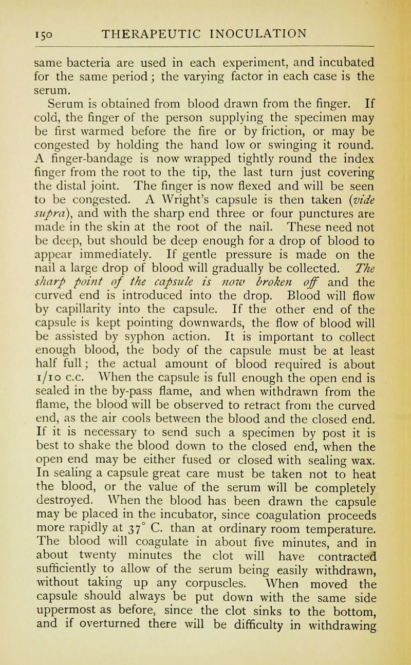 same bacteria are used in each experiment, and incubated for the same period; the varying factor in each case is the serum. Serum is obtained from blood drawn from the finger. If cold, the finger of the person supplying the specimen may be first warmed before the fire or by friction, or may be congested by holding the hand low or swinging it round. A finger-bandage is now wrapped tightly round the index finger from the root to the tip, the last turn just covering the distal joint. The finger is now flexed and will be seen to be congested. A Wright's capsule is then taken (vide sttf>ra), and with the sharp end three or four punctures are made in the skin at the root of the nail. These need not be deep, but should be deep enough for a drop of blood to appear immediately. If gentle pressure is made on the nail a large drop of blood will gradually be collected. The sharp point of the capsule is now broken off and the curved end is introduced into the drop. Blood will flow by capillarity into the capsule. If the other end of the capsule is kept pointing downwards, the flow of blood will be assisted by syphon action. It is important to collect enough blood, the body of the capsule must be at least half full; the actual amount of blood required is about i/io c.c. When the capsule is full enough the open end is sealed in the by-pass flame, and when withdrawn from the flame, the blood will be observed to retract from the curved end, as the air cools between the blood and the closed end. If it is necessary to send such a specimen by post it is best to shake the blood down to the closed end, when the open end may be either fused or closed with sealing wax. In sealing a capsule great care must be taken not to heat the blood, or the value of the serum will be completely destroyed. When the blood has been drawn the capsule may be placed in the incubator, since coagulation proceeds more rapidly at 37° C. than at ordinary room temperature. The blood will coagulate in about five minutes, and in about twenty minutes the clot will have contracted sufficiently to allow of the serum being easily withdrawn, without taking up any corpuscles. When moved the capsule should always be put down with the same side uppermost as before, since the clot sinks to the bottom, and if overturned there will be difficulty in withdrawing
