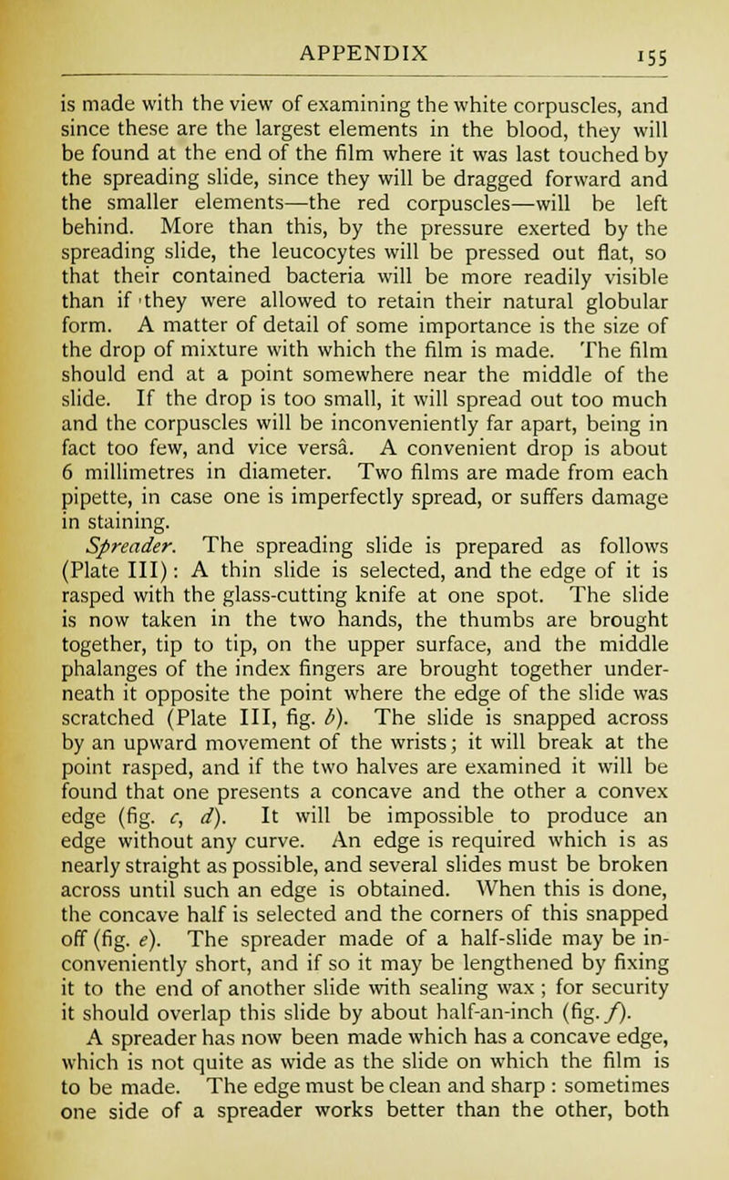 is made with the view of examining the white corpuscles, and since these are the largest elements in the blood, they will be found at the end of the film where it was last touched by the spreading slide, since they will be dragged forward and the smaller elements—the red corpuscles—will be left behind. More than this, by the pressure exerted by the spreading slide, the leucocytes will be pressed out flat, so that their contained bacteria will be more readily visible than if 'they were allowed to retain their natural globular form. A matter of detail of some importance is the size of the drop of mixture with which the film is made. The film should end at a point somewhere near the middle of the slide. If the drop is too small, it will spread out too much and the corpuscles will be inconveniently far apart, being in fact too few, and vice versa. A convenient drop is about 6 millimetres in diameter. Two films are made from each pipette, in case one is imperfectly spread, or suffers damage in staining. Spreader. The spreading slide is prepared as follows (Plate III): A thin slide is selected, and the edge of it is rasped with the glass-cutting knife at one spot. The slide is now taken in the two hands, the thumbs are brought together, tip to tip, on the upper surface, and the middle phalanges of the index fingers are brought together under- neath it opposite the point where the edge of the slide was scratched (Plate III, fig. b). The slide is snapped across by an upward movement of the wrists; it will break at the point rasped, and if the two halves are examined it will be found that one presents a concave and the other a convex edge (fig. c, d). It will be impossible to produce an edge without any curve. An edge is required which is as nearly straight as possible, and several slides must be broken across until such an edge is obtained. When this is done, the concave half is selected and the corners of this snapped off (fig. e). The spreader made of a half-slide may be in- conveniently short, and if so it may be lengthened by fixing it to the end of another slide with sealing wax ; for security it should overlap this slide by about half-an-inch (fig./). A spreader has now been made which has a concave edge, which is not quite as wide as the slide on which the film is to be made. The edge must be clean and sharp : sometimes one side of a spreader works better than the other, both