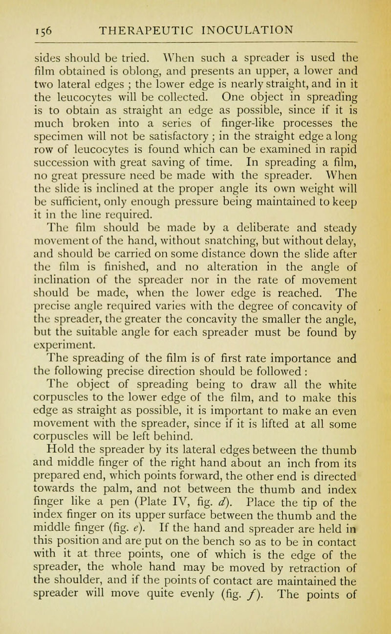 sides should be tried. When such a spreader is used the film obtained is oblong, and presents an upper, a lower and two lateral edges ; the lower edge is nearly straight, and in it the leucocytes will be collected. One object in spreading is to obtain as straight an edge as possible, since if it is much broken into a series of finger-like processes the specimen will not be satisfactory; in the straight edge a long row of leucocytes is found which can be examined in rapid succession with great saving of time. In spreading a film, no great pressure need be made with the spreader. When the slide is inclined at the proper angle its own weight will be sufficient, only enough pressure being maintained to keep it in the line required. The film should be made by a deliberate and steady movement of the hand, without snatching, but without delay, and should be carried on some distance down the slide after the film is finished, and no alteration in the angle of inclination of the spreader nor in the rate of movement should be made, when the lower edge is reached. The precise angle required varies with the degree of concavity of the spreader, the greater the concavity the smaller the angle, but the suitable angle for each spreader must be found by experiment. The spreading of the film is of first rate importance and the following precise direction should be followed : The object of spreading being to draw all the white corpuscles to the lower edge of the film, and to make this edge as straight as possible, it is important to make an even movement with the spreader, since if it is lifted at all some corpuscles will be left behind. Hold the spreader by its lateral edges between the thumb and middle finger of the right hand about an inch from its prepared end, which points forward, the other end is directed towards the palm, and not between the thumb and index finger like a pen (Plate IV, fig. d). Place the tip of the index finger on its upper surface between the thumb and the middle finger (fig. e). If the hand and spreader are held in this position and are put on the bench so as to be in contact with it at three points, one of which is the edge of the spreader, the whole hand may be moved by retraction of the shoulder, and if the points of contact are maintained the spreader will move quite evenly (fig. /). The points of