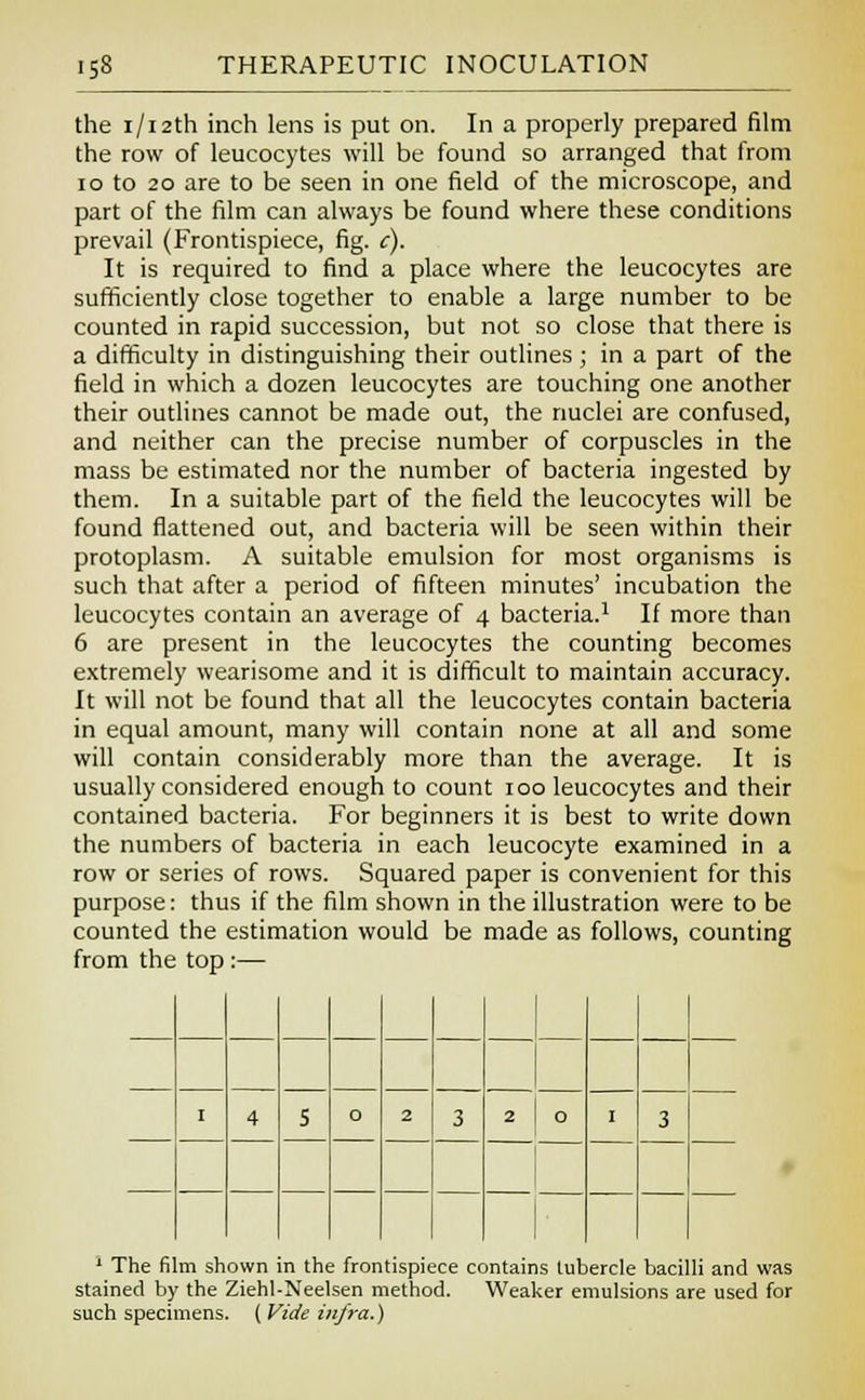 the i/i2th inch lens is put on. In a properly prepared film the row of leucocytes will be found so arranged that from 10 to 20 are to be seen in one field of the microscope, and part of the film can always be found where these conditions prevail (Frontispiece, fig. c). It is required to find a place where the leucocytes are sufficiently close together to enable a large number to be counted in rapid succession, but not so close that there is a difficulty in distinguishing their outlines ; in a part of the field in which a dozen leucocytes are touching one another their outlines cannot be made out, the nuclei are confused, and neither can the precise number of corpuscles in the mass be estimated nor the number of bacteria ingested by them. In a suitable part of the field the leucocytes will be found flattened out, and bacteria will be seen within their protoplasm. A suitable emulsion for most organisms is such that after a period of fifteen minutes' incubation the leucocytes contain an average of 4 bacteria.1 If more than 6 are present in the leucocytes the counting becomes extremely wearisome and it is difficult to maintain accuracy. It will not be found that all the leucocytes contain bacteria in equal amount, many will contain none at all and some will contain considerably more than the average. It is usually considered enough to count 100 leucocytes and their contained bacteria. For beginners it is best to write down the numbers of bacteria in each leucocyte examined in a row or series of rows. Squared paper is convenient for this purpose: thus if the film shown in the illustration were to be counted the estimation would be made as follows, counting from the top :— I 4 5 0 2 3 2 0 3 1 The film shown in the frontispiece contains tubercle bacilli and was stained by the Ziehl-Neelsen method. Weaker emulsions are used for such specimens. ( Vide infra.)