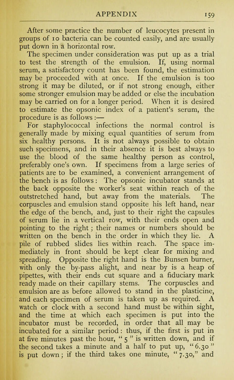 After some practice the number of leucocytes present in groups of 10 bacteria can be counted easily, and are usually put down in a horizontal row. The specimen under consideration was put up as a trial to test the strength of the emulsion. If, using normal serum, a satisfactory count has been found, the estimation may be proceeded with at once. If the emulsion is too strong it may be diluted, or if not strong enough, either some stronger emulsion may be added or else the incubation may be carried on for a longer period. When it is desired to estimate the opsonic index of a patient's serum, the procedure is as follows :— For staphylococcal infections the normal control is generally made by mixing equal quantities of serum from six healthy persons. It is not always possible to obtain such specimens, and in their absence it is best always to use the blood of the same healthy person as control, preferably one's own. If specimens from a large series of patients are to be examined, a convenient arrangement of the bench is as follows : The opsonic incubator stands at the back opposite the worker's seat within reach of the outstretched hand, but away from the materials. The corpuscles and emulsion stand opposite his left hand, near the edge of the bench, and, just to their right the capsules of serum lie in a vertical row, with their ends open and pointing to the right ; their names or numbers should be written on the bench in the order in which they lie. A pile of rubbed slides lies within reach. The space im- mediately in front should be kept clear for mixing and spreading. Opposite the right hand is the Bunsen burner, with only the by-pass alight, and near by is a heap of pipettes, with their ends cut square and a fiduciary mark ready made on their capillary stems. The corpuscles and emulsion are as before allowed to stand in the plasticine, and each specimen of serum is taken up as required. A watch or clock with a second hand must be within sight, and the time at which each specimen is put into the incubator must be recorded, in order that all may be incubated for a similar period: thus, if the first is put in at five minutes past the hour,  5  is written down, and if the second takes a minute and a half to put up,  6.30  is put down; if the third takes one minute, 7.30, and