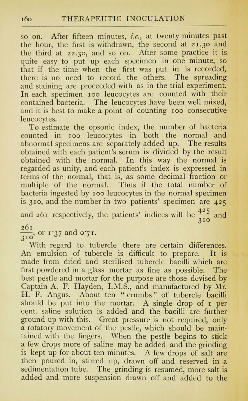 so on. After fifteen minutes, *.*., at twenty minutes past the hour, the first is withdrawn, the second at 21.30 and the third at 22.30, and so on. After some practice it is quite easy to put up each specimen in one minute, so that if the time when the first was put in is recorded, there is no need to record the others. The spreading and staining are proceeded with as in the trial experiment. In each specimen 100 leucocytes are counted with their contained bacteria. The leucocytes have been well mixed, and it is best to make a point of counting 100 consecutive leucocytes. To estimate the opsonic index, the number of bacteria counted in 100 leucocytes in both the normal and abnormal specimens are separately added up. The results obtained with each patient's serum is divided by the result obtained with the normal. In this way the normal is regarded as unity, and each patient's index is expressed in terms of the normal, that is, as some decimal fraction or multiple of the normal. Thus if the total number of bacteria ingested by 100 leucocytes in the normal specimen is 310, and the number in two patients' specimen are 425 and 261 respectively, the patients' indices will be —- and 261 , or i?7 and o-7i. 310' • ' With regard to tubercle there are certain differences. An emulsion of tubercle is difficult to prepare. It is made from dried and sterilised tubercle bacilli which are first powdered in a glass mortar as fine as possible. The best pestle and mortar for the purpose are those devised by Captain A. F. Hayden, I.M.S., and manufactured by Mr. H. F. Angus. About ten  crumbs of tubercle bacilli should be put into the mortar. A single drop of 1 per cent, saline solution is added and the bacilli are further ground up with this. Great pressure is not required, only a rotatory movement of the pestle, which should be main- tained with the fingers. When the pestle begins to stick a few drops more of saline may be added and the grinding is kept up for about ten minutes. A few drops of salt are then poured in, stirred up, drawn off and reserved in a sedimentation tube. The grinding is resumed, more salt is added and more suspension drawn off and added to the