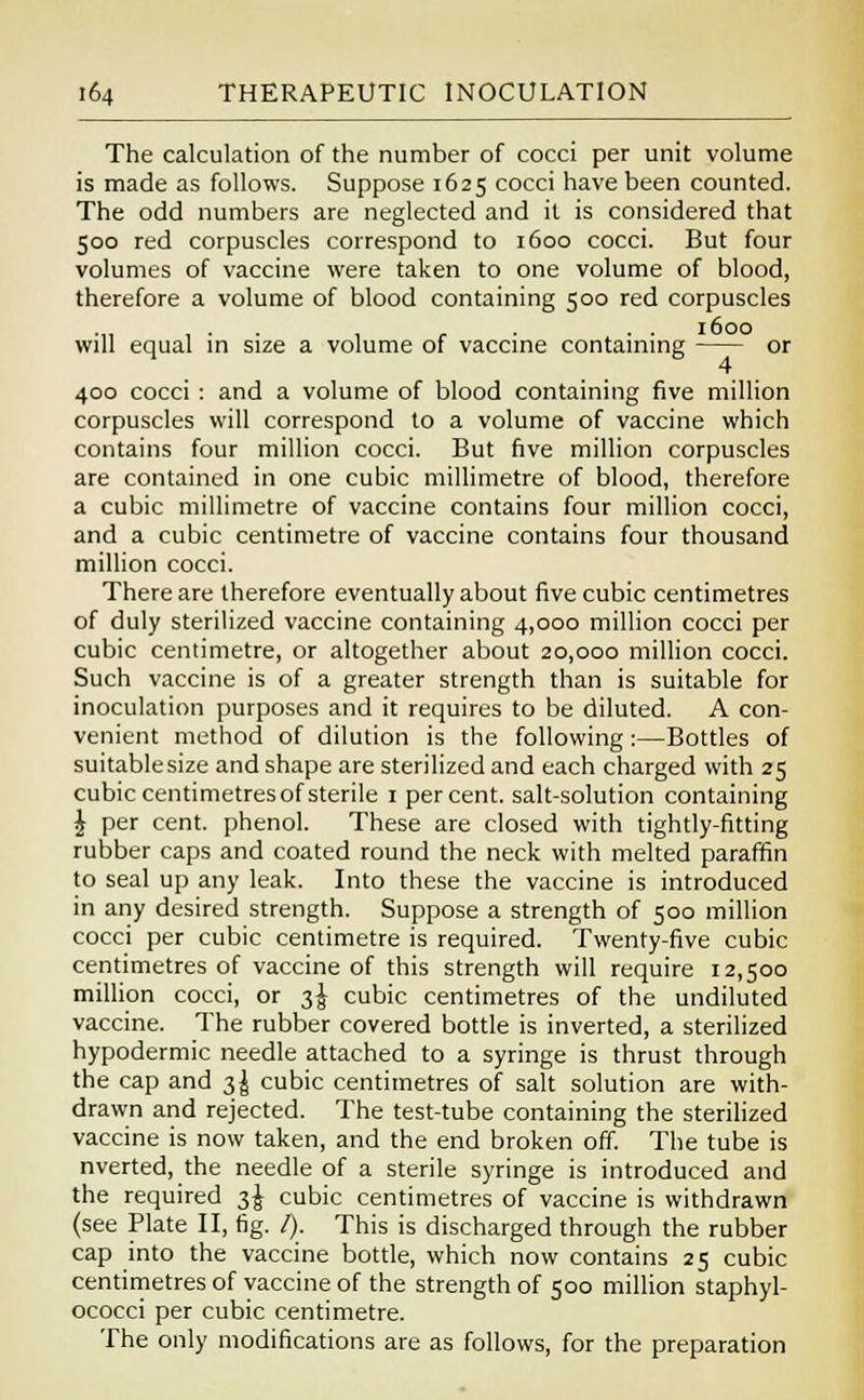 The calculation of the number of cocci per unit volume is made as follows. Suppose 1625 cocci have been counted. The odd numbers are neglected and it is considered that 500 red corpuscles correspond to 1600 cocci. But four volumes of vaccine were taken to one volume of blood, therefore a volume of blood containing 500 red corpuscles , . . , r . . 1600 will equal in size a volume of vaccine containing or 400 cocci : and a volume of blood containing five million corpuscles will correspond to a volume of vaccine which contains four million cocci. But five million corpuscles are contained in one cubic millimetre of blood, therefore a cubic millimetre of vaccine contains four million cocci, and a cubic centimetre of vaccine contains four thousand million cocci. There are therefore eventually about five cubic centimetres of duly sterilized vaccine containing 4,000 million cocci per cubic centimetre, or altogether about 20,000 million cocci. Such vaccine is of a greater strength than is suitable for inoculation purposes and it requires to be diluted. A con- venient method of dilution is the following:—Bottles of suitablesize and shape are sterilized and each charged with 25 cubic centimetres of sterile 1 percent, salt-solution containing £ per cent, phenol. These are closed with tightly-fitting rubber caps and coated round the neck with melted paraffin to seal up any leak. Into these the vaccine is introduced in any desired strength. Suppose a strength of 500 million cocci per cubic centimetre is required. Twenty-five cubic centimetres of vaccine of this strength will require 12,500 million cocci, or 3^ cubic centimetres of the undiluted vaccine. The rubber covered bottle is inverted, a sterilized hypodermic needle attached to a syringe is thrust through the cap and t,\ cubic centimetres of salt solution are with- drawn and rejected. The test-tube containing the sterilized vaccine is now taken, and the end broken off. The tube is nverted, the needle of a sterile syringe is introduced and the required 3^ cubic centimetres of vaccine is withdrawn (see Plate II, fig. /). This is discharged through the rubber cap into the vaccine bottle, which now contains 25 cubic centimetres of vaccine of the strength of 500 million staphyl- ococci per cubic centimetre. The only modifications are as follows, for the preparation