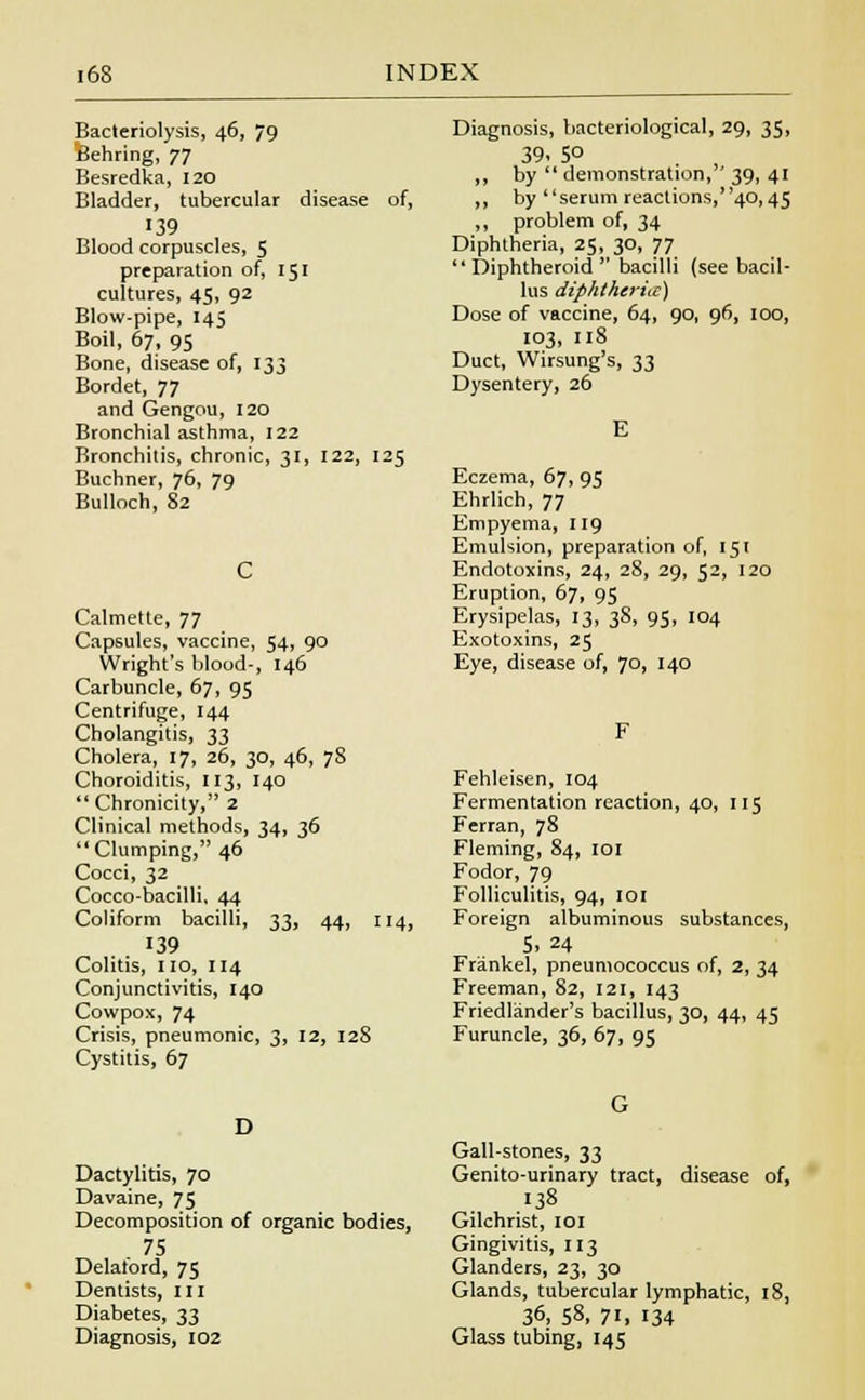 Bacteriolysis, 46, 79 Behring, 77 Besredka, 120 Bladder, tubercular disease of, 139 Blood corpuscles, 5 preparation of, 151 cultures, 45, 92 Blow-pipe, 145 Boil, 67, 95 Bone, disease of, 133 Bordet, 77 and Gengou, 120 Bronchial asthma, 122 Bronchitis, chronic, 31, 122, 125 Buchner, 76, 79 Bulloch, 82 Calmette, 77 Capsules, vaccine, 54, 90 Wright's blood-, 146 Carbuncle, 67, 95 Centrifuge, 144 Cholangitis, 33 Cholera, 17, 26, 30, 46, 78 Choroiditis, 113, 140  Chronicity, 2 Clinical methods, 34, 36 Clumping, 46 Cocci, 32 Cocco-bacilli, 44 Coliform bacilli, 33, 44, 114, 139 Colitis, no, 114 Conjunctivitis, 140 Cowpox, 74 Crisis, pneumonic, 3, 12, 128 Cystitis, 67 Diagnosis, bacteriological, 29, 35, 39- 5° ,, by  demonstration, ' 39, 41 ,, by serum reactions,40,45 ,, problem of, 34 Diphtheria, 25, 30, 77 Diphtheroid bacilli (see bacil- lus diphtherhc) Dose of vaccine, 64, 90, 96, 100, 103, 118 Duct, Wirsung's, 33 Dysentery, 26 Eczema, 67, 95 Ehrlich, 77 Empyema, 119 Emulsion, preparation of, 151 Endotoxins, 24, 28, 29, 52, 120 Eruption, 67, 95 Erysipelas, 13, 3S, 95, 104 Exotoxins, 25 Eye, disease of, 70, 140 Fehleisen, 104 Fermentation reaction, 40, 115 Ferran, 78 Fleming, 84, 101 Fodor, 79 Folliculitis, 94, 101 Foreign albuminous substances, S. 24 Frankel, pneumococcus of, 2, 34 Freeman, 82, 121, 143 Friedlander's bacillus, 30, 44, 45 Furuncle, 36, 67, 95 D Dactylitis, 70 Davaine, 75 Decomposition of organic bodies, 75 Delatord, 75 Dentists, in Diabetes, 33 Diagnosis, 102 Gall-stones, 33 Genito-urinary tract, disease of, 138 Gilchrist, 101 Gingivitis, 113 Glanders, 23, 30 Glands, tubercular lymphatic, 18, 36, 58, 71, 134 Glass tubing, 145