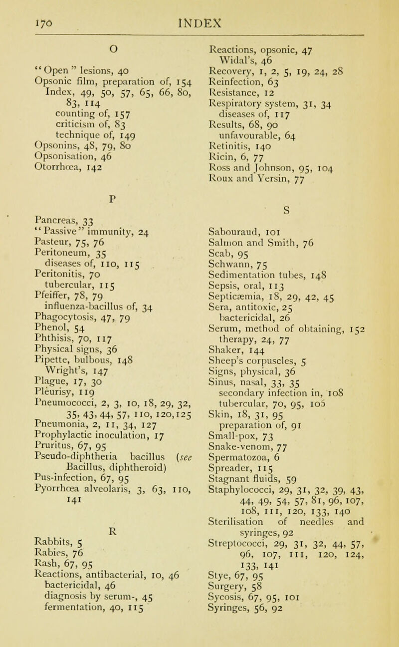 O  Open  lesions, 40 Opsonic film, preparation of, 154 Index, 49, 50, 57, 65, 66, So, 83, 114 counting of, 157 criticism of, S3 technique of, 149 Opsonins, 4S, 79, 80 Opsonisation, 46 Otorrhrea, 142 Reactions, opsonic, 47 Widal's, 46 Recovery, I, 2, 5, 19, 24, 2S Reinfection, 63 Resistance, 12 Respiratory system, 31, 34 diseases of, 117 Results, 6S, 90 unfavourable, 64 Retinitis, 140 Ricin, 6, 77 Ross and Johnson, 95, 104 Roux and Versin, 77 Pancreas, 33 Passive immunity, 24 Pasteur, 75, 76 Peritoneum, 35 diseases of, no, 115 Peritonitis, 70 tubercular, 115 Pfeiffer, 78, 79 influenza-bacillus of, 34 Phagocytosis, 47, 79 Phenol, 54 Phthisis, 70, 117 Physical signs, 36 Pipette, bulbous, 148 Wright's, 147 Plague, 17, 30 Pleurisy, 119 Pneumococci, 2, 3, 10, 18, 29, 32, 35.43.44.57. °, 120,125 Pneumonia, 2, n, 34, 127 Prophylactic inoculation, 17 Pruritus, 67, 95 Pseudo-diphtheiia bacillus {sec Bacillus, diphtheroid) Pus-infection, 67, 95 Pyorrhoea alveolaris, 3, 63, no, 141 Rabbits, 5 Rabies, 76 Rash, 67, 95 Reactions, antibacterial, 10, 46 bactericidal, 46 diagnosis by serum-, 45 fermentation, 40, 115 Sabouraud, 101 Salmon and Smith, 76 Seal), 95 Schwann, 75 Sedimentation tubes, 148 Sepsis, oral, 113 Septicaemia, 18, 29, 42, 45 Sera, antitoxic, 25 bactericidal, 26 Scrum, method of obtaining, 152 therapy, 24, 77 Shaker, 144 Sheep's corpuscles, 5 Signs, physical, 36 Sinus, nasal, 33, 35 secondary infection in, 108 tubercular, 70, 95, 106 Skin, 18, 31, 95 preparation of, 91 Small-pox, 73 Snake-venom, JJ Spermatozoa, 6 Spreader, 115 Stagnant fluids, 59 Staphylococci, 29, 31, 32, 39, 43, 44. 49. 54. 57,81,96, 107, 108, III, 120, 133, 140 Sterilisation of needles and syringes, 92 Streptococci, 29, 31, 32, 44, 57, 96, 107, in, 120, 124, 133, 141 Stye, 67, 95 Surgery, 58 Sycosis, 67, 95, 101 Syringes, 56, 92