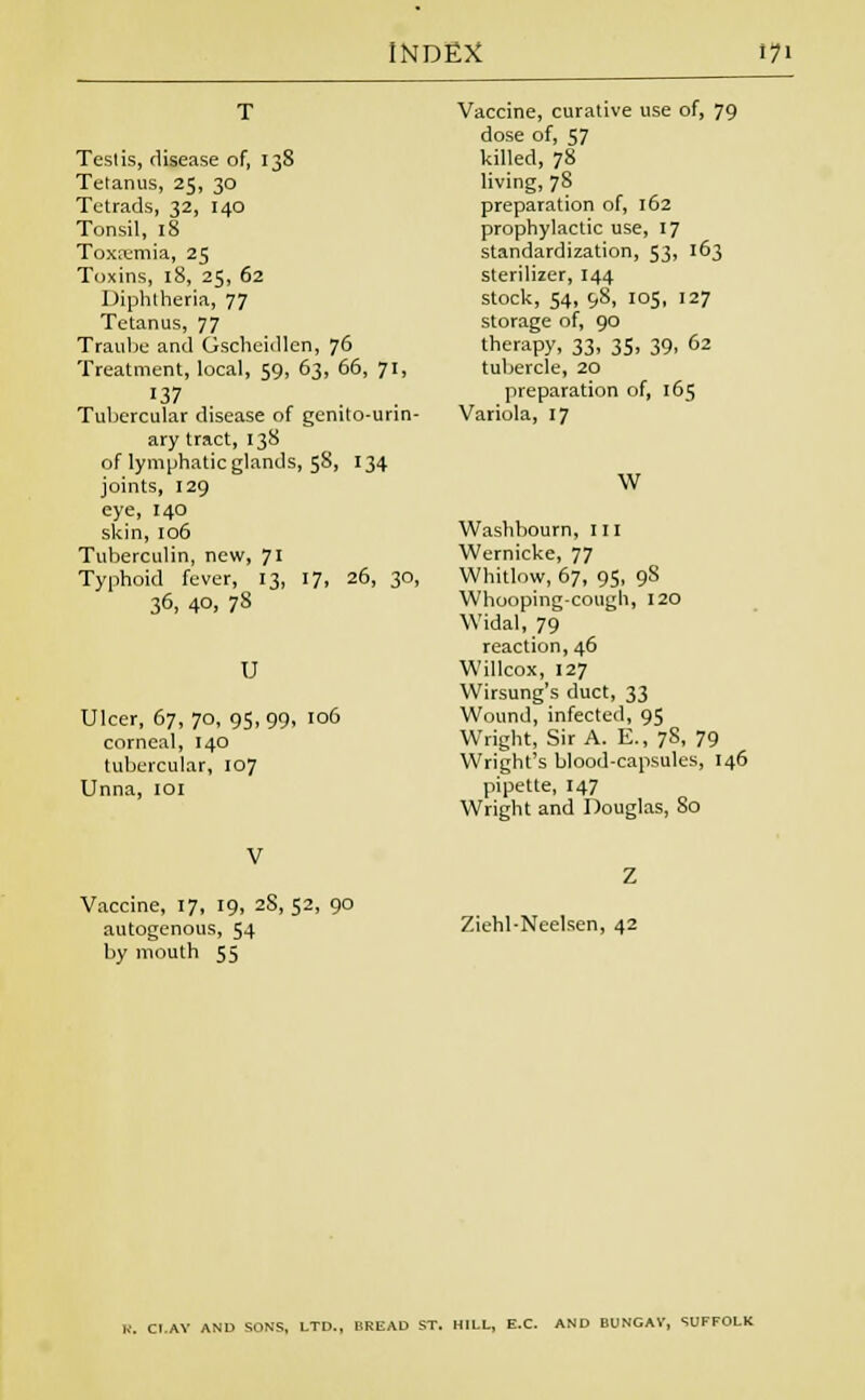 Testis, disease of, 138 Tetanus, 25, 30 Tetrads, 32, 140 Tonsil, 18 Toxremia, 25 Toxins, 18, 25, 62 Diphtheria, 77 Tetanus, 77 Traube and Gscheidlen, 76 Treatment, local, 59, 63, 66, 71, 137 Tubercular disease of genito-urin- ary tract, 138 of lymphatic glands, 58, 134 joints, 129 eye, 140 skin, 106 Tuberculin, new, 71 Typhoid fever, 13, 17, 26, 30, 36, 4°. 78 U Ulcer, 67, 70, 95,99, 106 corneal, 140 tubercular, 107 Unna, 101 Vaccine, curative use of, 79 dose of, 57 killed, 78 living, 78 preparation of, 162 prophylactic use, 17 standardization, 53, ^3 sterilizer, 144 stock, 54, 98, 105, 127 storage of, 90 therapy, 33, 35, 39, 62 tubercle, 20 preparation of, 165 Variola, 17 W Washbourn, 111 Wernicke, 77 Whitlow, 67, 95, 9S Whooping-cough, 120 Widal, 79 reaction, 46 Willcox, 127 Wirsung's duct, 33 Wound, infected, 95 Wright, Sir A. E., 78, 79 Wright's blood-capsules, 146 pipette, 147 Wright and Douglas, 80 Vaccine, 17, 19, 28, 52, 90 autogenous, 54 by mouth 55 Ziehl-Neelsen, 42 CI.AY AND SONS, LTD., BREAD ST. HILL, E.C AND BUNGAV, SUFFOLK