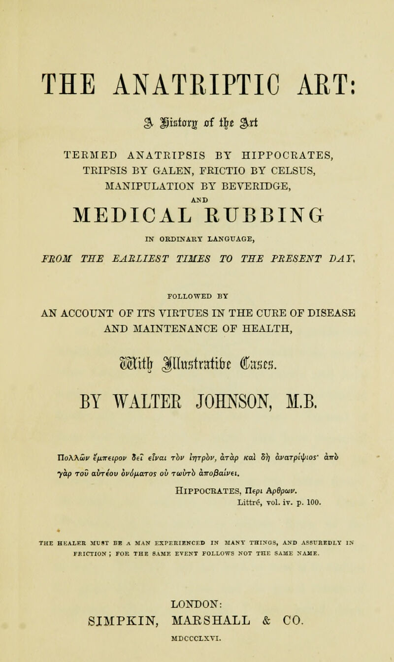 $. Hisstorjr of i£« girf TEEMED ANATRIPSIS BY HIPPOCRATES, TRIPSIS BY GALEN, FRICTIO BY CELSUS, MANIPULATION BY BEVERIDGE, AND MEDICAL RUBBING IN ORDINARY LANGUAGE, FROM THE EARLIEST TIMES TO THE PRESENT DAY, FOLLOWED BY AN ACCOUNT OF ITS VIRTUES IN THE CURE OF DISEASE AND MAINTENANCE OF HEALTH, SSttli Jflhtstratik fees. BY WALTER JOHNSON, M.B. UoWwv ifitreipov 3e? etvai rhv i-qrphv, arap koX 5^ avarpityios' airb yap rov aineov bv6^iaros ov rwvrb carofiatvet* HlPPOCBATES, Ilept ApBpwv. Littr£, vol. iv. p. 100. THE HEALER MUST BE A MAN EXPERIENCED IN MANY THINGS, AND ASSUREDLY IS FRICTION 1 FOR THE SAME EVENT FOLLOWS NOT THE SAME NAME. LONDON: SIMPKIN, MAESHALL & CO. MDCCCLXTI.