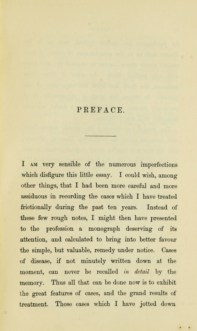 PEEFACE. I am very sensible of the numerous imperfections which disfigure this little essay. I could wish, among other things, that I had been more careful and more assiduous in recording the cases which I have treated frictionally during the past ten years. Instead of these few rough notes, I might then have presented to the profession a monograph deserving of its attention, and calculated to bring into better favour the simple, but valuable, remedy under notice. Cases of disease, if not minutely written down at the moment, can never be recalled in detail by the memory. Thus all that can be done now is to exhibit the great features of cases, and the grand results of