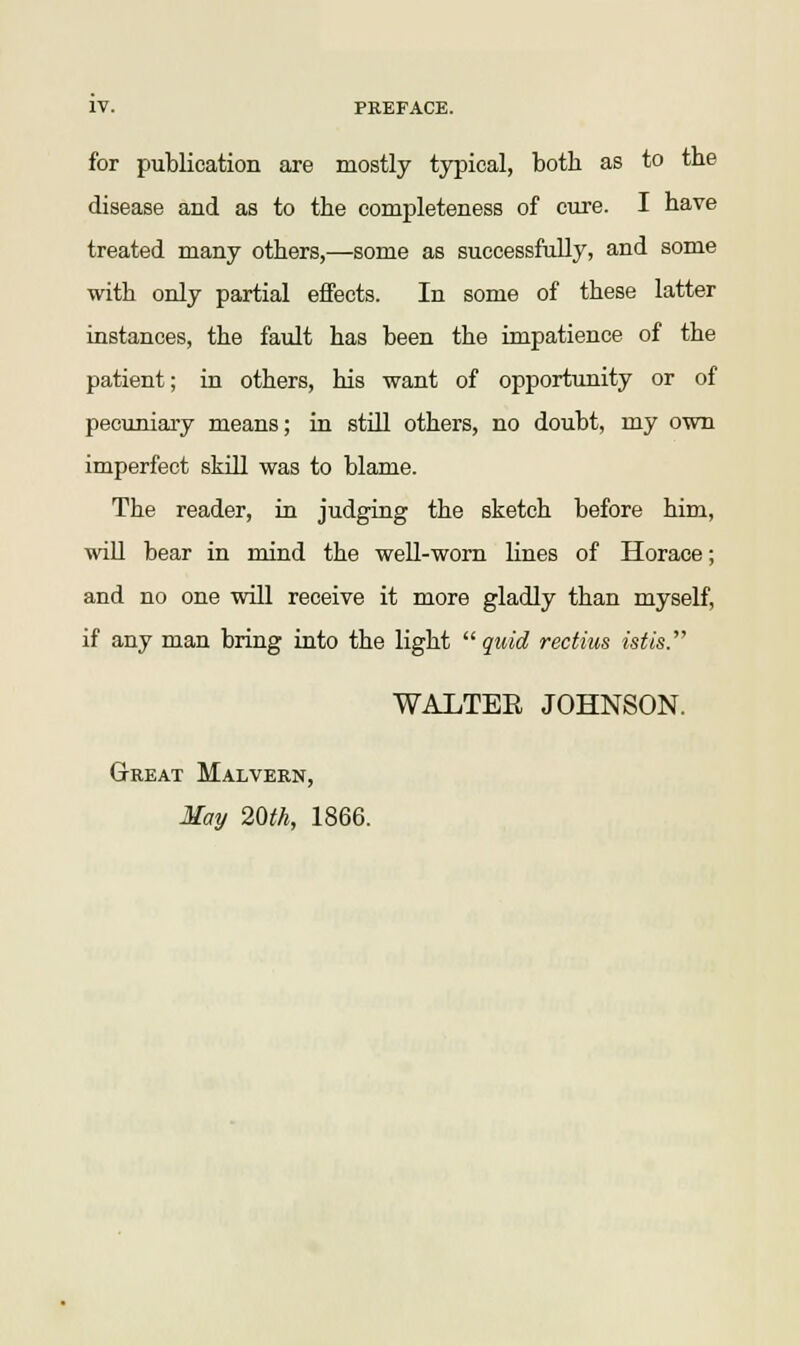 for publication are mostly typical, both as to the disease and as to the completeness of cure. I have treated many others,—some as successfully, and some with only partial effects. In some of these latter instances, the fault has been the impatience of the patient; in others, his want of opportunity or of pecuniary means; in still others, no doubt, my own imperfect skill was to blame. The reader, in judging the sketch before him, will bear in mind the well-worn lines of Horace; and no one will receive it more gladly than myself, if any man bring into the light quid rectius istis. WALTER JOHNSON. Great Malvern, May 20th, 1866.