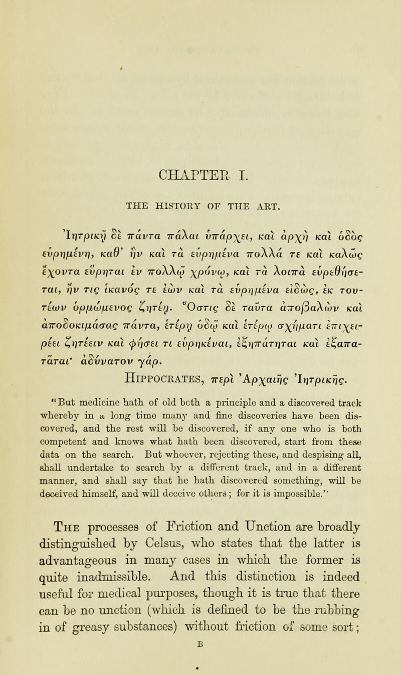 THE HISTORY OF THE ART. Irjrpiicy ok Travra Trakat imapy^i, kol ap\rj ko.1 6St>c tvpr\fitvri, KaO' i]v kol ra f.vpr\piva ?roXAa ts kol KaXaJc t\ovTa svpriTai Iv ttoAAoj Yjoovoi, kol ra Aonra liiptQliai- Tat, i)v tic; ucavOQ re tijov teal ra ivp^piva tlocog, ek tou- riwv bpp.wp.tvOQ Z,i\Ttrj. OaT<c Se Tavra aTo|3aAwv kcu inrocOKipdrrag Travra, trtpy ciSfjT Kai irtpio a^i'ipari ini)(it- pta Z,r\riiLV kol (pi'iati ti tvpijKtvai, £s>/7rdrjjrat koj. t^awa- Tarai' aSvvarov yap. Hippocrates, wspl 'Apxauw 'ItjrpfKfjc. Bat medicine hath of old hcth a principle and a discovered track whereby in a long time many and fine discoveries have been dis- covered, and the rest will be discovered, if any one who is both competent and knows what hath been discovered, start from these data on the search. But whoever, rejecting these, and despising all, shall undertake to search by a different track, and in a different manner, and shall say that he hath discovered something, will be deceived himself, and will deceive others; for it is impossible.'' The processes of Friction and Unction are broadly distinguished by Celsus, who states that the latter is advantageous in many cases in which the former is quite inadmissible. And this distinction is indeed useful for medical purposes, though it is true that there can be no unction (which is defined to be the rubbing in of greasy substances) without friction of some sort;