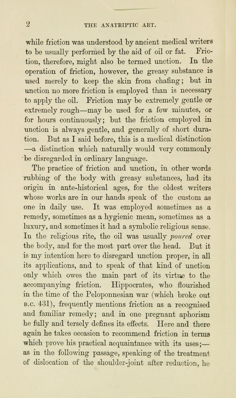 while friction was understood by ancient medical writers to be usually performed by the aid of oil or fat. Fric- tion, therefore, might also be termed unction. In the operation of friction, however, the greasy substance is used merely to keep the skin from chafing; but in unction no more friction is employed than is necessary to apply the oil. Friction may be extremely gentle or extremely rough—may be used for a few minutes, or for hours continuously; but the friction employed in unction is always gentle, and generally of short dura- tion. But as I said before, this is a medical distinction —a distinction which naturally would very commonly be disregarded in ordinary language. The practice of friction and unction, in other words rubbing of the body with greasy substances, had its origin in ante-historical ages, for the oldest writers whose works are in our hands speak of the custom as one in daily use. It was employed sometimes as a remedy, sometimes as a hygienic mean, sometimes as a luxury, and sometimes it had a symbolic religious sense. In the religious rite, the oil was usually poured over the body, and for the most part over the head. But it is my intention here to disregard unction proper, in all its applications, and to speak of that kind of unction only which owes the main part of its virtue to the accompanying friction. Hippocrates, who flourished in the time of the Peloponnesian war (which broke out B.C. 431), frequently mentions friction as a recognised and familiar remedy; and in one pregnant aphorism he fully and tersely defines its effects. Here and there again he takes occasion to recommend friction in terms which prove his practical acquaintance with its uses;— as in the following passage, speaking of the treatment of dislocation of the shoidder-joint after reduction, he