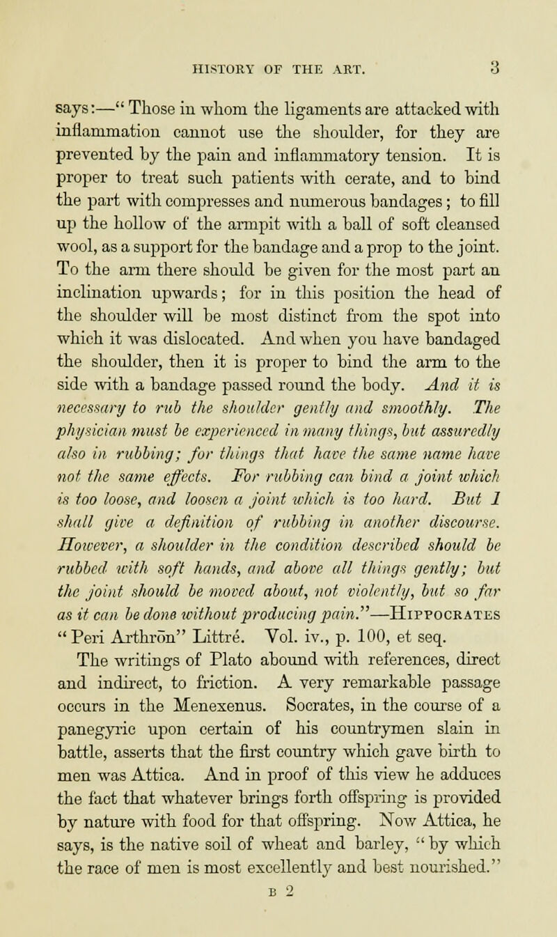 says:— Those in whom the ligaments are attacked with inflammation cannot use the shoulder, for they are prevented by the pain and inflammatory tension. It is proper to treat such patients with cerate, and to bind the part with compresses and numerous bandages; to fill up the hollow of the armpit with a ball of soft cleansed wool, as a support for the bandage and a prop to the joint. To the arm there should be given for the most part an inclination upwards; for in this position the head of the shoulder will be most distinct from the spot into which it was dislocated. And when you have bandaged the shoulder, then it is proper to bind the arm to the side with a bandage passed round the body. And it is necessary to rub the shoulder gently and smoothly. The physician must be experienced in many things, but assuredly also in rubbing; for things that have the same name have not the same effects. For rubbing can bind a joint which is too loose, and loosen a joint which is too hard. But 1 shall give a definition of rubbing in another discourse. Hoivever, a shoulder in the condition described should be rubbed' with soft hands, and above all things gently; but the joint should be moved about, not violently, hit so far as it can be done without producing pain.—Hippocrates  Peri Arthron Littre. Vol. iv., p. 100, et seq. The writings of Plato abound with references, direct and indirect, to friction. A very remarkable passage occurs in the Menexenus. Socrates, in the course of a panegyric upon certain of his countrymen slain in battle, asserts that the first country which gave birth to men was Attica. And in proof of this view he adduces the fact that whatever brings forth offspring is provided by nature with food for that offspring. Now Attica, he says, is the native soil of wheat and barley,  by which the race of men is most excellently and best nourished. b 2